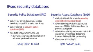 Security Policy Database (SPD)
Security: 8- 81
 policy: for given datagram, sender
needs to know if it should use IP sec
 policy stored in security policy
database (SPD)
 needs to know which SA to use
• may use: source and destination IP
address; protocol number
Security Assoc. Database (SAD)
 endpoint holds SA state in security
association database (SAD)
 when sending IPsec datagram, R1
accesses SAD to determine how to
process datagram
 when IPsec datagram arrives to R2, R2
examines SPI in IPsec datagram,
indexes SAD with SPI, processing
 datagram accordingly.
SPD: “what” to do
SAD: “how” to do it
IPsec security databases
 