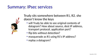 Security: 8- 82
Summary: IPsec services
Trudy sits somewhere between R1, R2. she
doesn’t know the keys
• will Trudy be able to see original contents of
datagram? How about source, dest IP address,
transport protocol, application port?
• flip bits without detection?
• masquerade as R1 using R1’s IP address?
• replay a datagram?
 