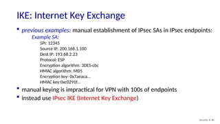 Security: 8- 83
IKE: Internet Key Exchange
 previous examples: manual establishment of IPsec SAs in IPsec endpoints:
Example SA:
SPI: 12345
Source IP: 200.168.1.100
Dest IP: 193.68.2.23
Protocol: ESP
Encryption algorithm: 3DES-cbc
HMAC algorithm: MD5
Encryption key: 0x7aeaca…
HMAC key:0xc0291f…
 manual keying is impractical for VPN with 100s of endpoints
 instead use IPsec IKE (Internet Key Exchange)
 