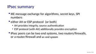 Security: 8- 86
IPsec summary
 IKE message exchange for algorithms, secret keys, SPI
numbers
 either AH or ESP protocol (or both)
• AH provides integrity, source authentication
• ESP protocol (with AH) additionally provides encryption
 IPsec peers can be two end systems, two routers/firewalls,
or a router/firewall and an end system
 