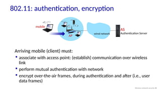 802.11: authentication, encryption
Arriving mobile (client) must:
 associate with access point: (establish) communication over wireless
link
 perform mutual authentication with network
 encrypt over-the-air frames, during authentication and after (i.e., user
data frames)
AP
AS
Authentication Server
wired network
mobile
Wireless network security 88
 