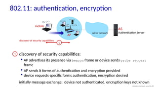 AP
AS
Authentication Server
wired network
1
discovery of security capabilities:
 AP advertises its presence via beacon frame or device sends probe request
frame
 AP sends it forms of authentication and encryption provided
 device requests specific forms authentication, encryption desired
initially message exchange: device not authenticated, encryption keys not known
1
mobile
discovery of security capabilities
802.11: authentication, encryption
Wireless network security 89
 