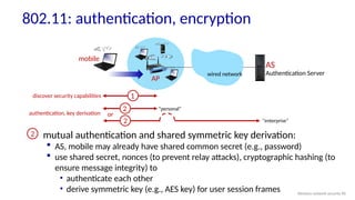 AP
AS
Authentication Server
mobile
wired network
1
mutual authentication and shared symmetric key derivation:
 AS, mobile may already have shared common secret (e.g., password)
 use shared secret, nonces (to prevent relay attacks), cryptographic hashing (to
ensure message integrity) to
• authenticate each other
• derive symmetric key (e.g., AES key) for user session frames
discover security capabilities
2
2
authentication, key derivation
2
or
802.11: authentication, encryption
“personal”
“enterprise”
Wireless network security 90
 