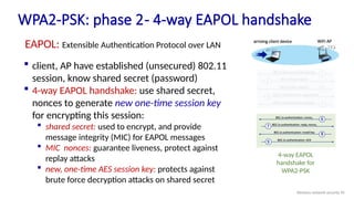 WPA2-PSK: phase 2- 4-way EAPOL handshake
 client, AP have established (unsecured) 802.11
session, know shared secret (password)
 4-way EAPOL handshake: use shared secret,
nonces to generate new one-time session key
for encrypting this session:
 shared secret: used to encrypt, and provide
message integrity (MIC) for EAPOL messages
 MIC nonces: guarantee liveness, protect against
replay attacks
 new, one-time AES session key: protects against
brute force decryption attacks on shared secret
4-way EAPOL
handshake for
WPA2-PSK
EAPOL: Extensible Authentication Protocol over LAN
Wireless network security 95
 