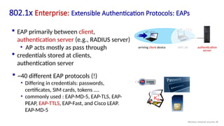 802.1x Enterprise: Extensible Authentication Protocols: EAPs
 EAP primarily between client,
authentication server (e.g., RADIUS server)
• AP acts mostly as pass through
 credentials stored at clients,
authentication server
 ~40 different EAP protocols (!)
• Differing in credentials: passwords,
certificates, SIM cards, tokens ....
• commonly used : EAP-MD-5, EAP-TLS, EAP-
PEAP, EAP-TTLS, EAP-Fast, and Cisco LEAP.
EAP-MD-5
KB
+
authentication
server
arriving client device WiFi AP
Wireless network security 98
 