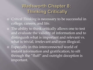  Critical Thinking is necessary to be successful in
college, careers, and life.
 The ability to think critically allows one to test
and evaluate the validity of information and to
distinguish what is important and relevant vs.
what is trivial, irrelevant and even illogical.
 Especially in this interconnected world of
instant information and gratification, to sift
through the “fluff” and outright deception is
important.
 