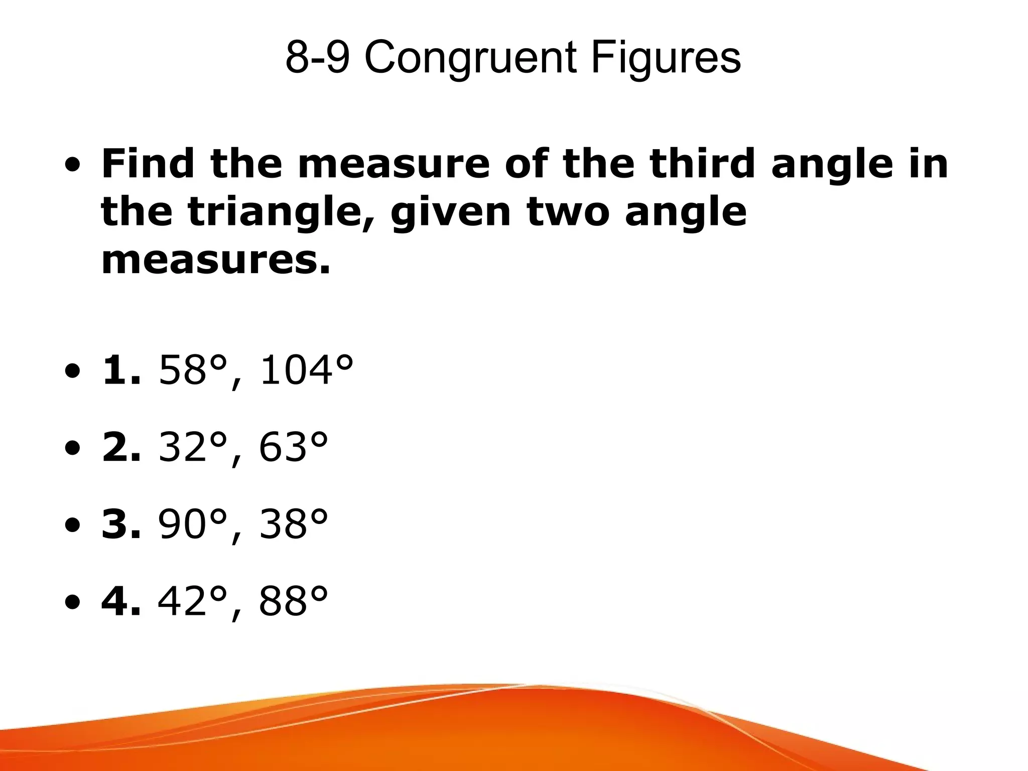 8-9 Congruent Figures
• Find the measure of the third angle in
the triangle, given two angle
measures.
• 1. 58°, 104°
• 2. 32°, 63°
• 3. 90°, 38°
• 4. 42°, 88°

 