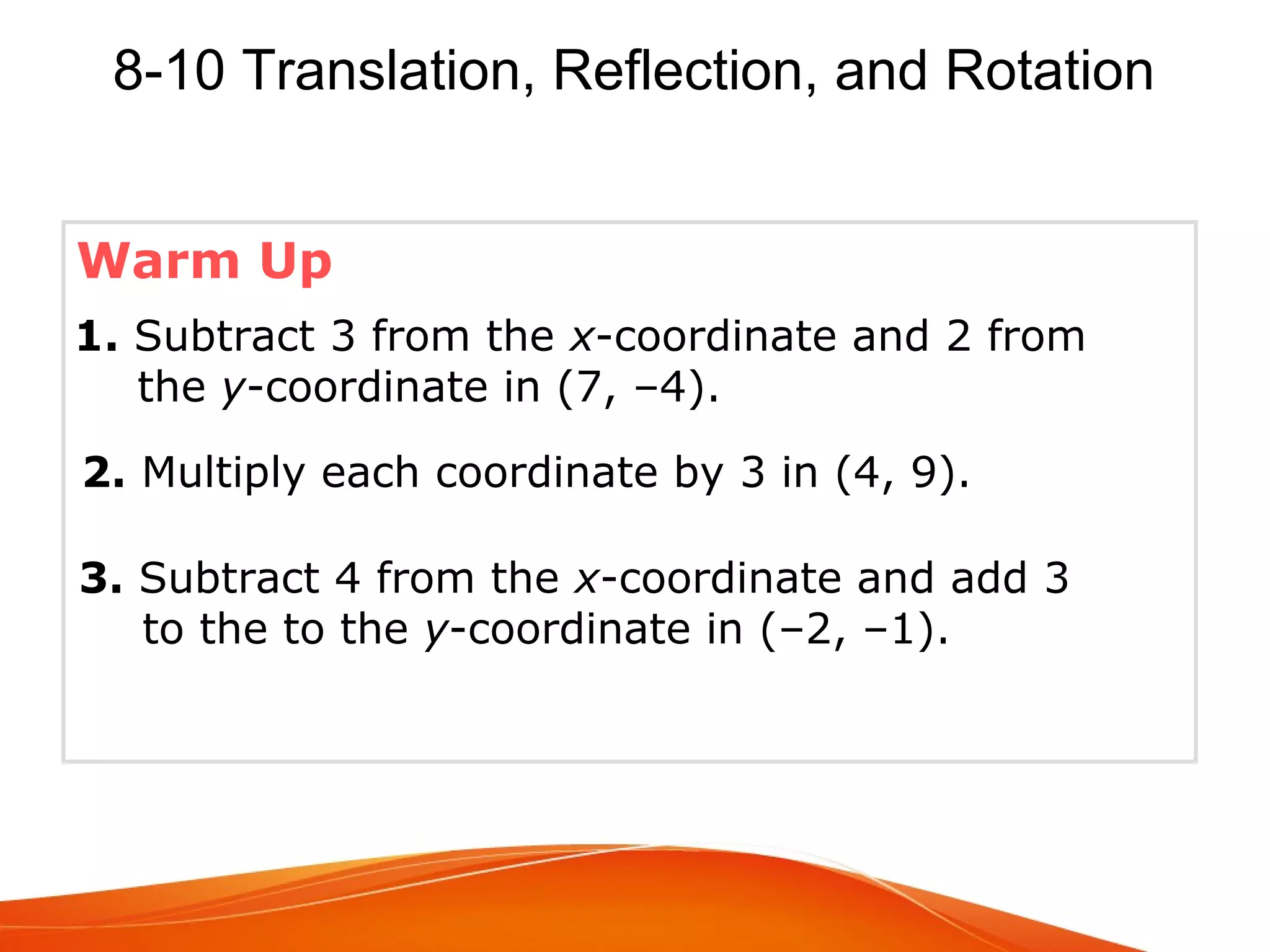 8-10 Translation, Reflection, and Rotation
Warm Up
1. Subtract 3 from the x-coordinate and 2 from
the y-coordinate in (7, –4).
2. Multiply each coordinate by 3 in (4, 9).
3. Subtract 4 from the x-coordinate and add 3
to the to the y-coordinate in (–2, –1).

 