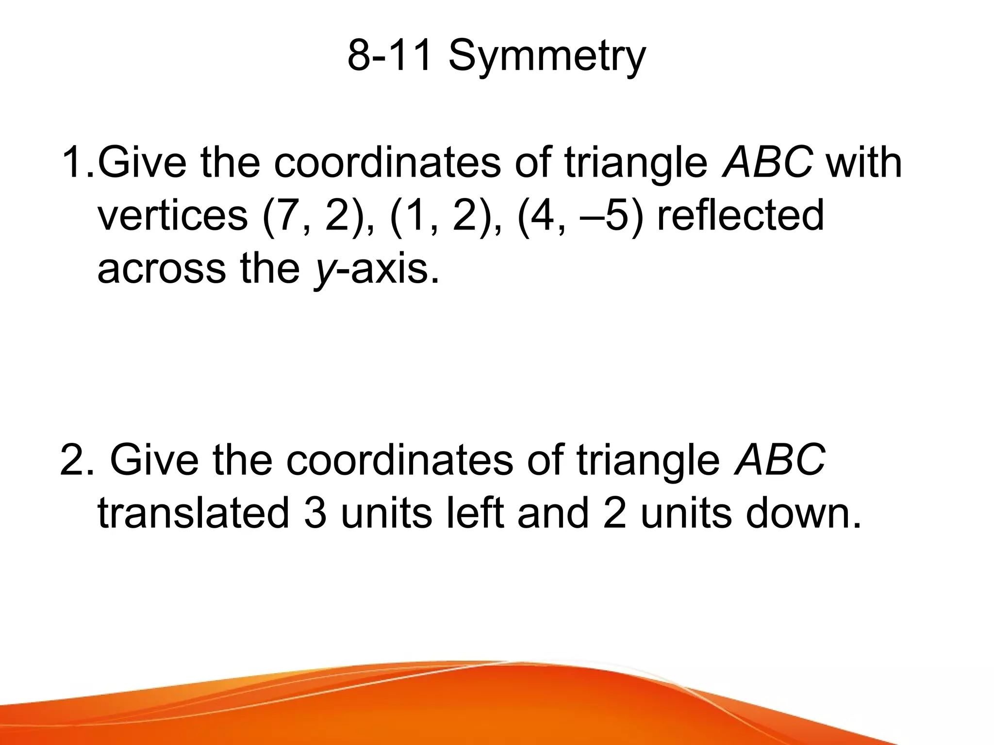 8-11 Symmetry
1.Give the coordinates of triangle ABC with
vertices (7, 2), (1, 2), (4, –5) reflected
across the y-axis.

2. Give the coordinates of triangle ABC
translated 3 units left and 2 units down.

 
