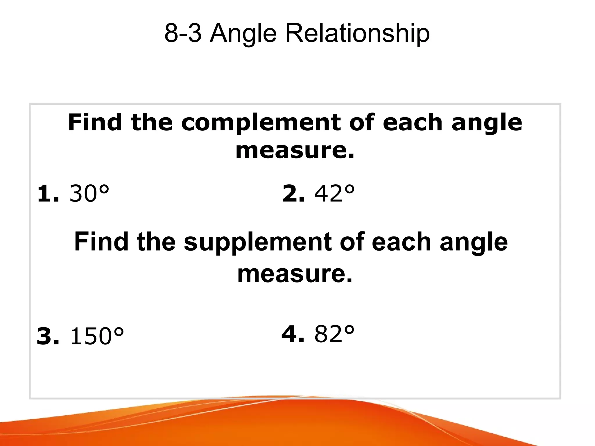 8-3 Angle Relationship
Find the complement of each angle
measure.
1. 30°

2. 42°

Find the supplement of each angle
measure.
3. 150°

4. 82°

 