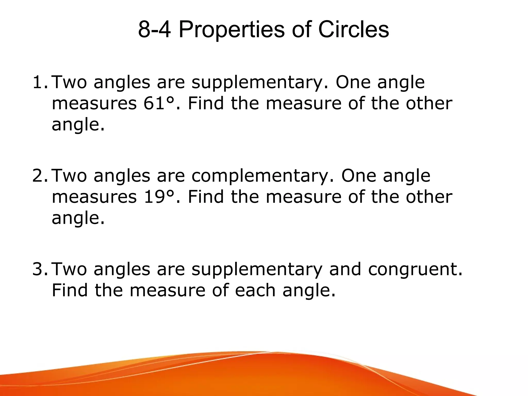 8-4 Properties of Circles
1. Two angles are supplementary. One angle
measures 61°. Find the measure of the other
angle.
2. Two angles are complementary. One angle
measures 19°. Find the measure of the other
angle.
3. Two angles are supplementary and congruent.
Find the measure of each angle.

 