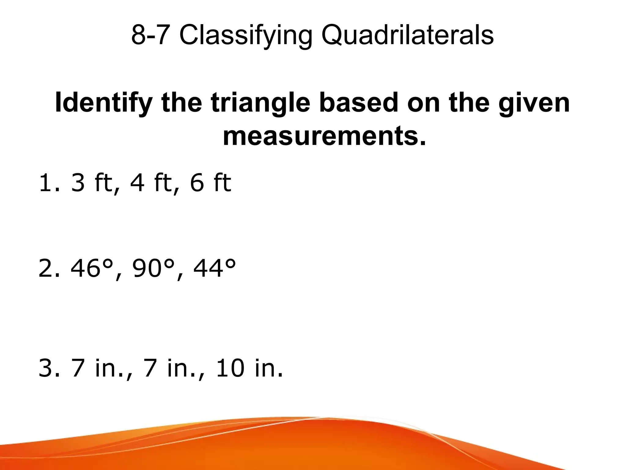 8-7 Classifying Quadrilaterals
Identify the triangle based on the given
measurements.
1. 3 ft, 4 ft, 6 ft
2. 46°, 90°, 44°

3. 7 in., 7 in., 10 in.

 