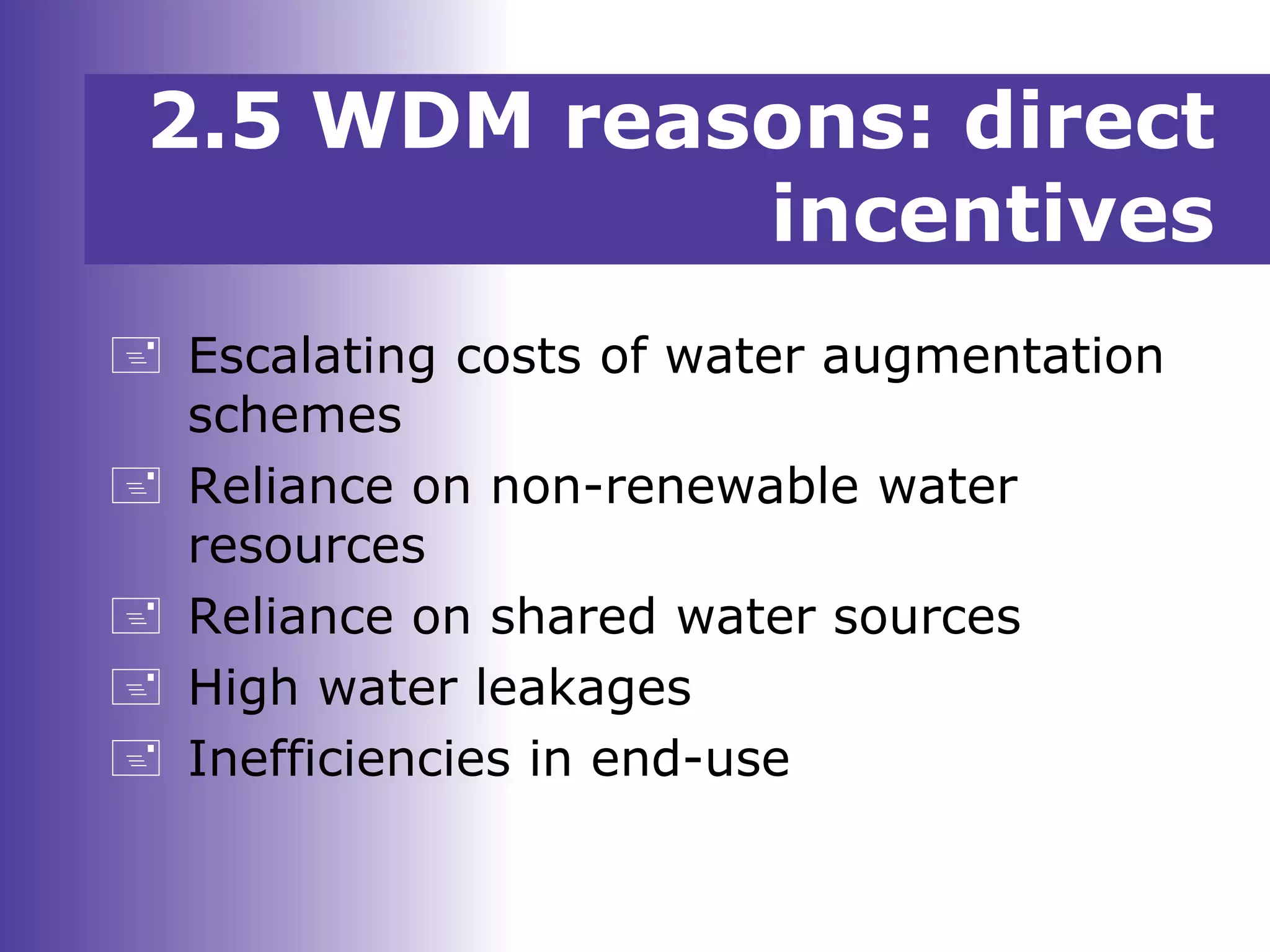 2.5 WDM reasons: direct
incentives
 Escalating costs of water augmentation
schemes
 Reliance on non-renewable water
resources
 Reliance on shared water sources
 High water leakages
 Inefficiencies in end-use
 