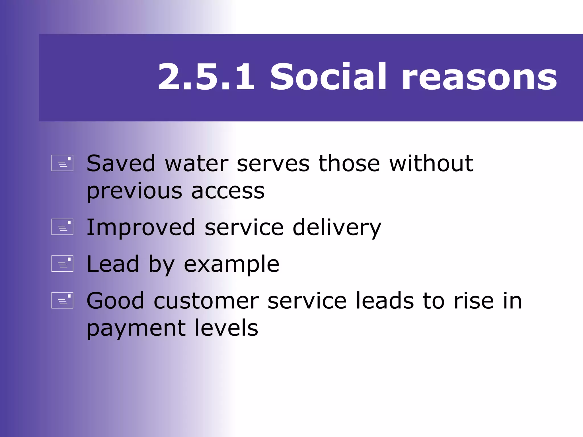 2.5.1 Social reasons
 Saved water serves those without
previous access
 Improved service delivery
 Lead by example
 Good customer service leads to rise in
payment levels
 