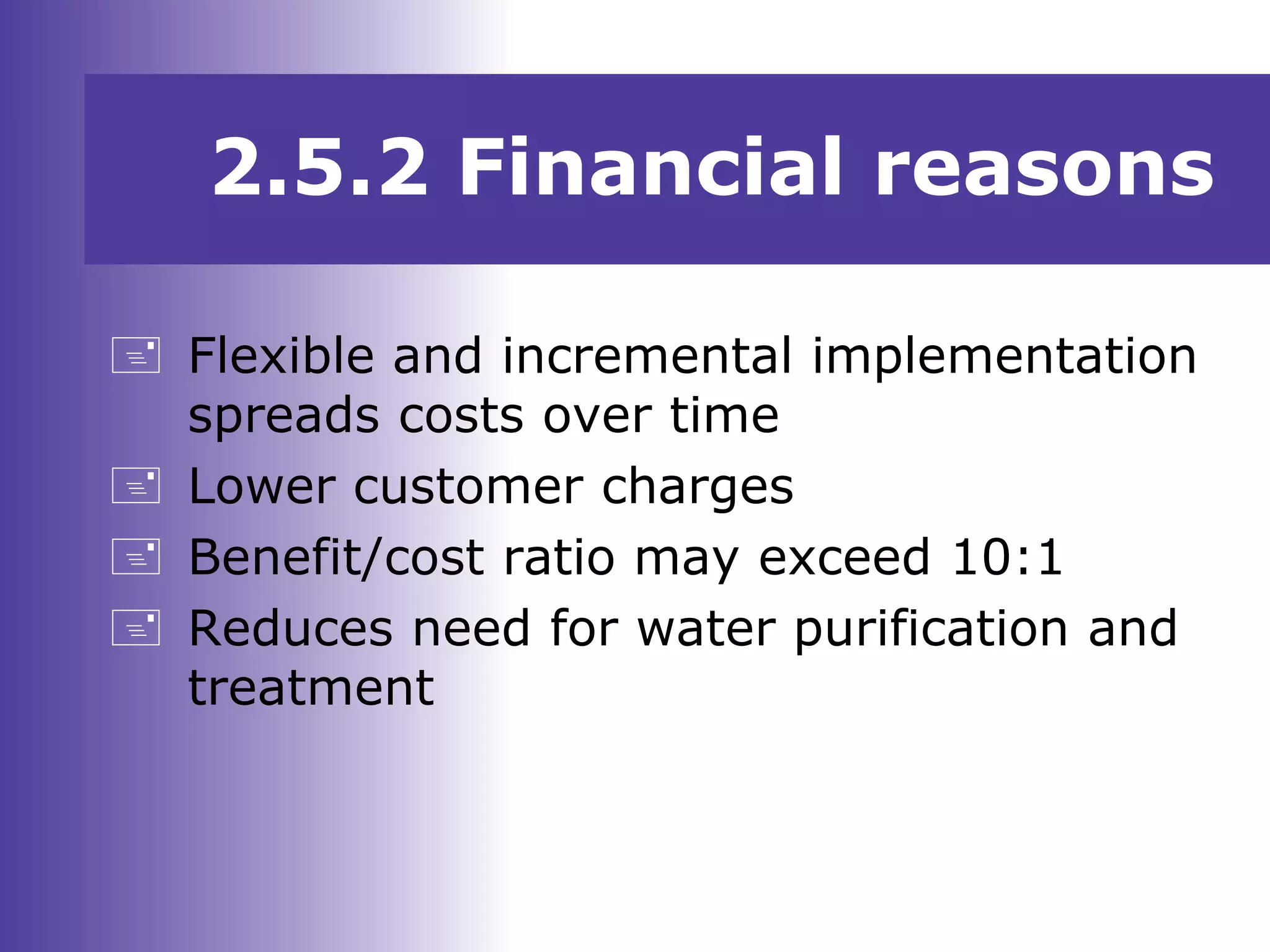 2.5.2 Financial reasons
 Flexible and incremental implementation
spreads costs over time
 Lower customer charges
 Benefit/cost ratio may exceed 10:1
 Reduces need for water purification and
treatment
 