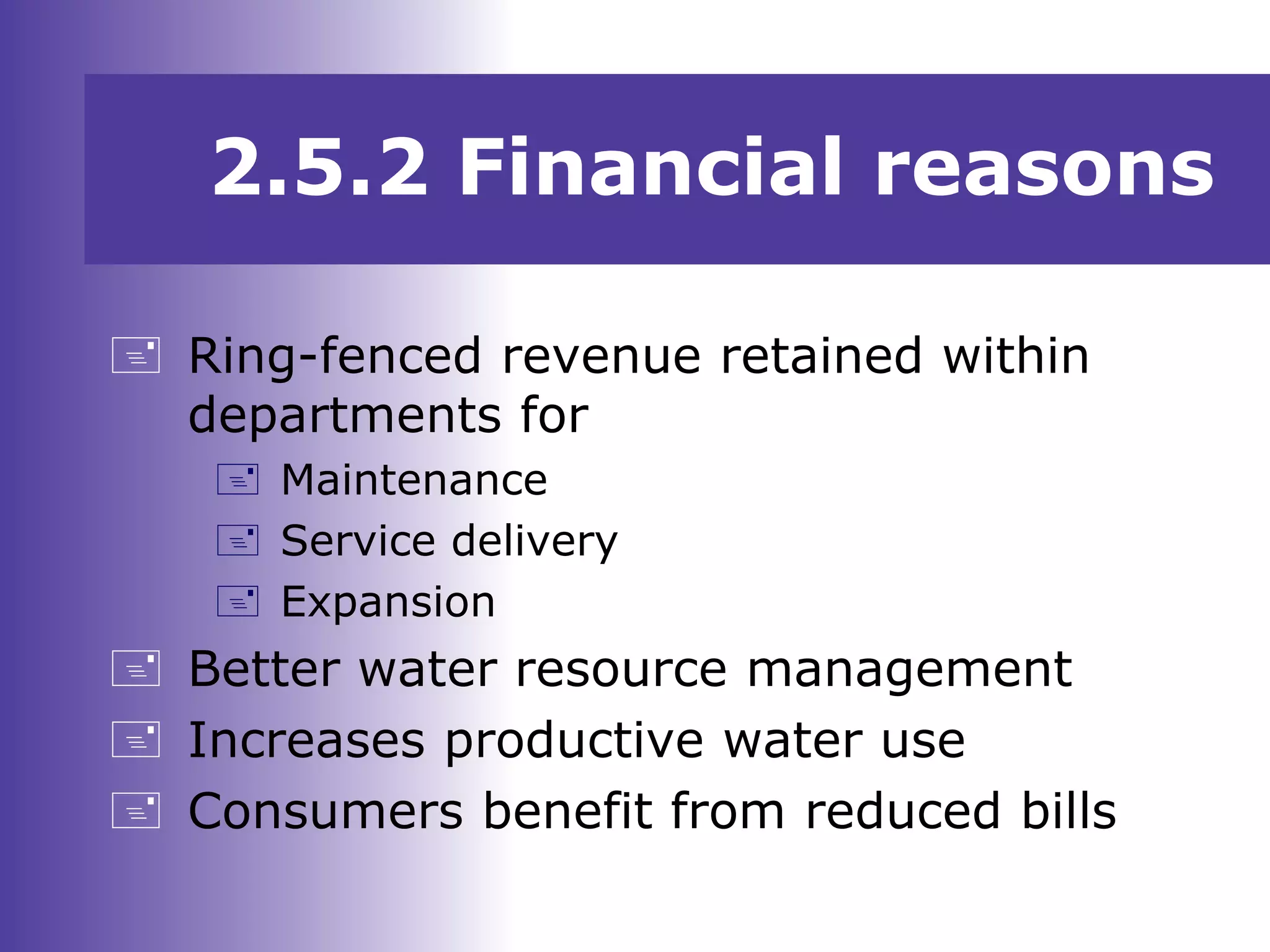  Ring-fenced revenue retained within
departments for
 Maintenance
 Service delivery
 Expansion
 Better water resource management
 Increases productive water use
 Consumers benefit from reduced bills
2.5.2 Financial reasons
 