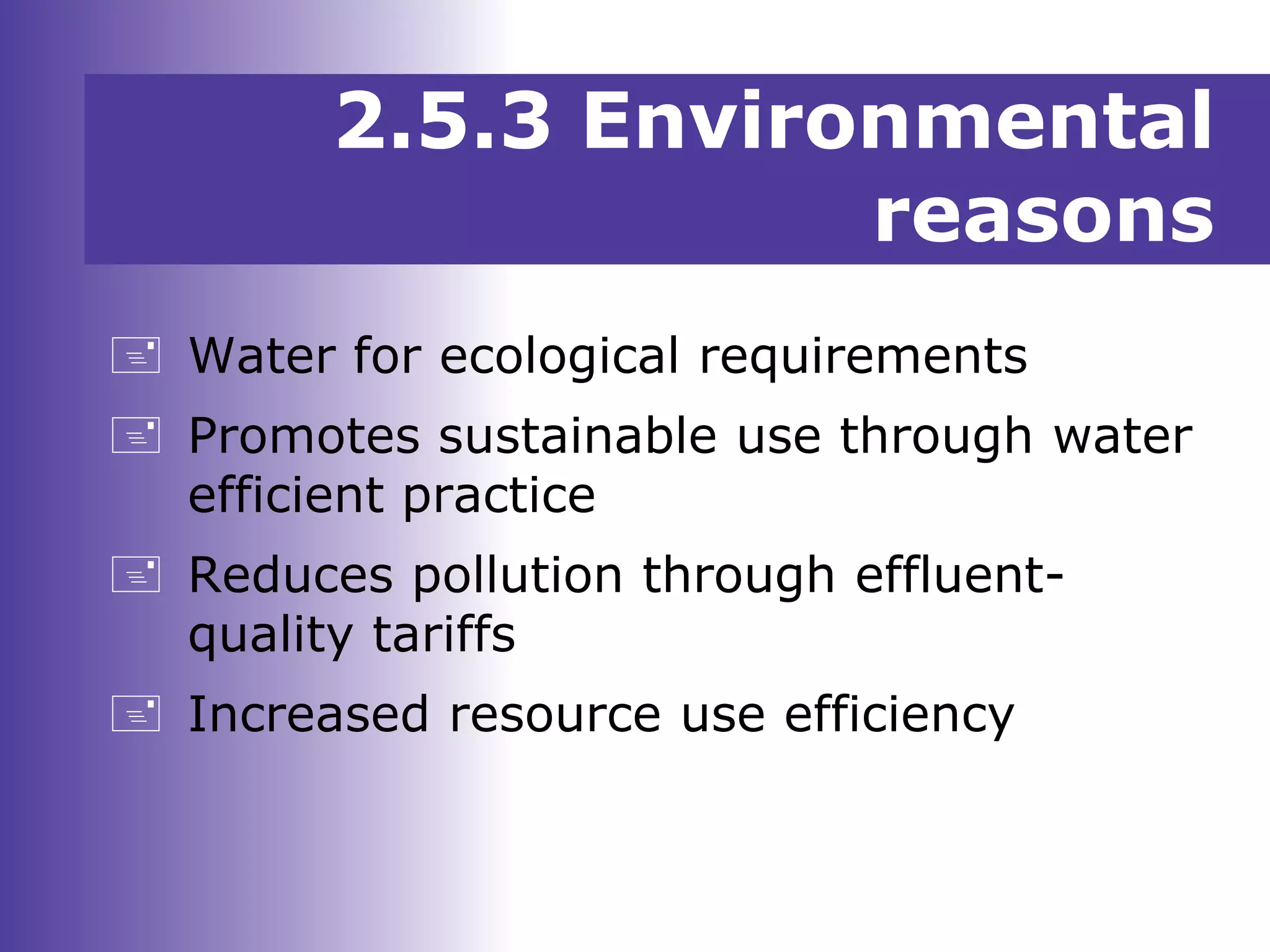 2.5.3 Environmental
reasons
 Water for ecological requirements
 Promotes sustainable use through water
efficient practice
 Reduces pollution through effluent-
quality tariffs
 Increased resource use efficiency
 