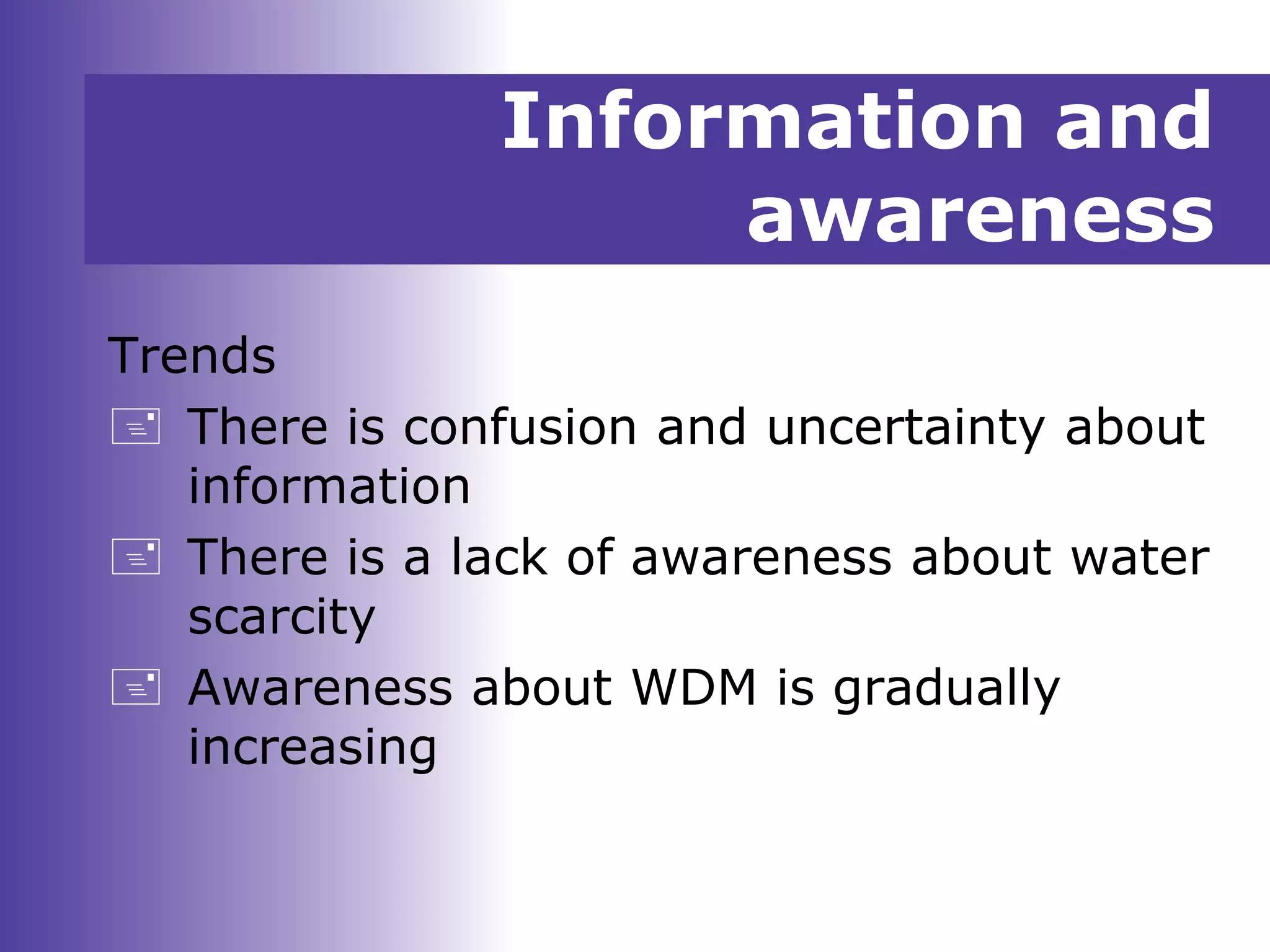 Information and
awareness
Trends
 There is confusion and uncertainty about
information
 There is a lack of awareness about water
scarcity
 Awareness about WDM is gradually
increasing
 