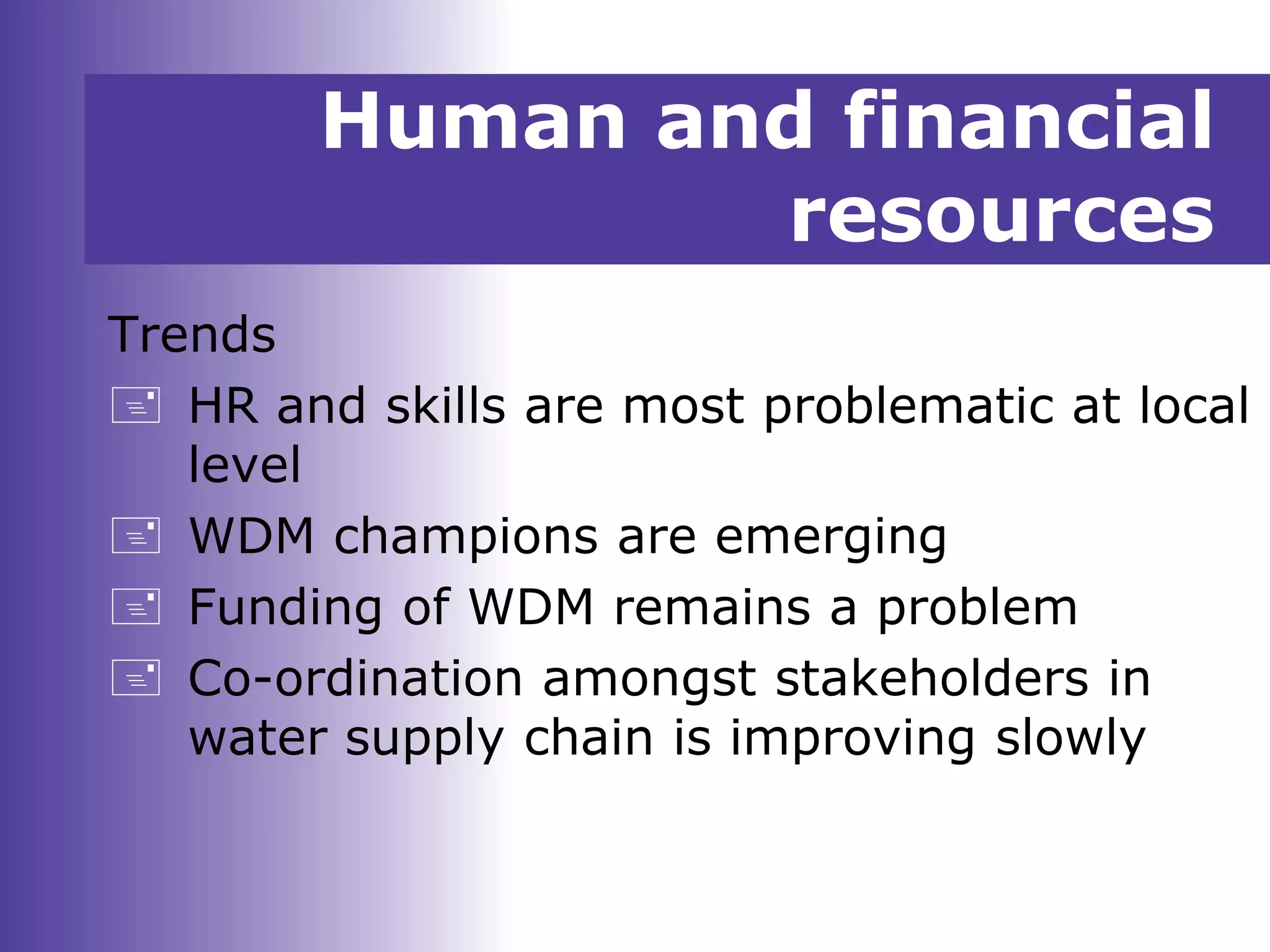 Human and financial
resources
Trends
 HR and skills are most problematic at local
level
 WDM champions are emerging
 Funding of WDM remains a problem
 Co-ordination amongst stakeholders in
water supply chain is improving slowly
 
