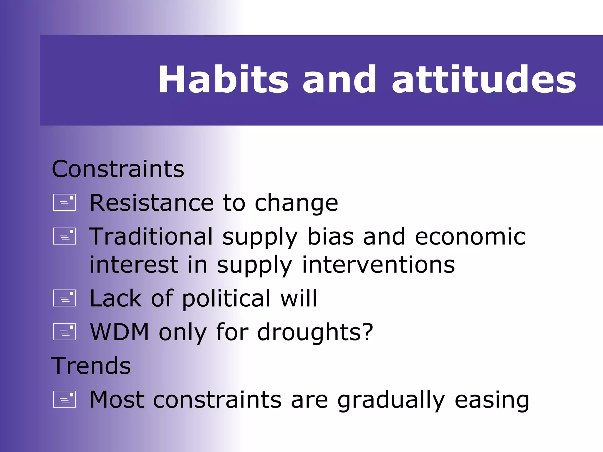 Habits and attitudes
Constraints
 Resistance to change
 Traditional supply bias and economic
interest in supply interventions
 Lack of political will
 WDM only for droughts?
Trends
 Most constraints are gradually easing
 