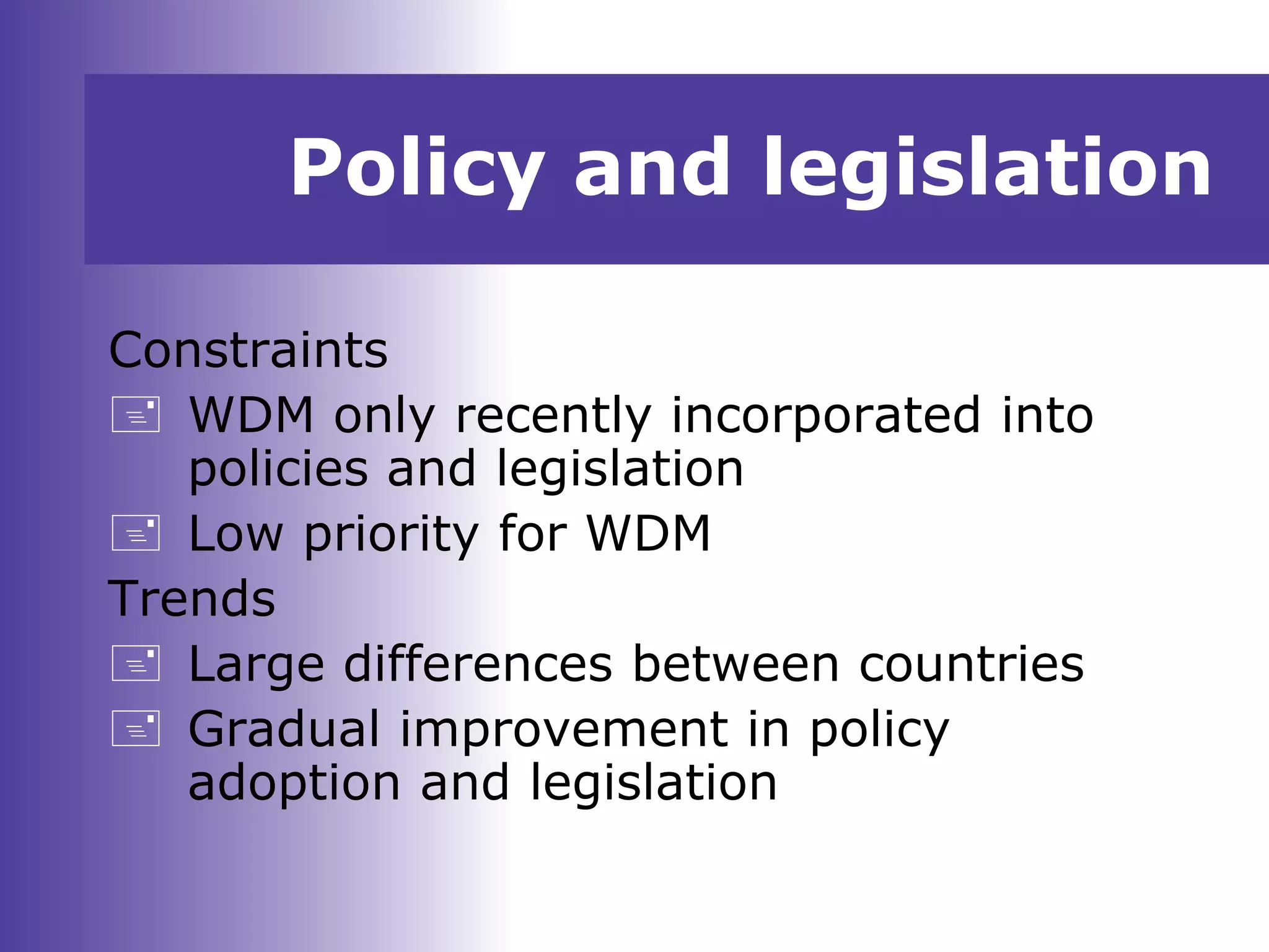 Policy and legislation
Constraints
 WDM only recently incorporated into
policies and legislation
 Low priority for WDM
Trends
 Large differences between countries
 Gradual improvement in policy
adoption and legislation
 