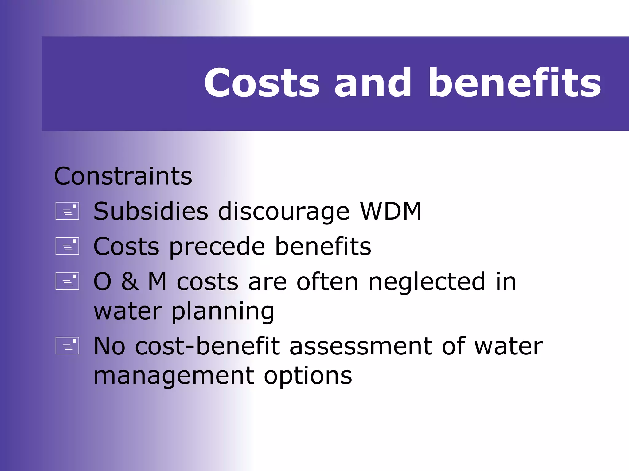 Costs and benefits
Constraints
 Subsidies discourage WDM
 Costs precede benefits
 O & M costs are often neglected in
water planning
 No cost-benefit assessment of water
management options
 