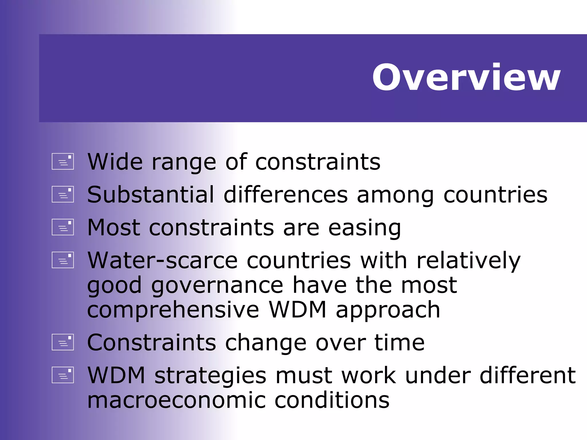 Overview
 Wide range of constraints
 Substantial differences among countries
 Most constraints are easing
 Water-scarce countries with relatively
good governance have the most
comprehensive WDM approach
 Constraints change over time
 WDM strategies must work under different
macroeconomic conditions
 