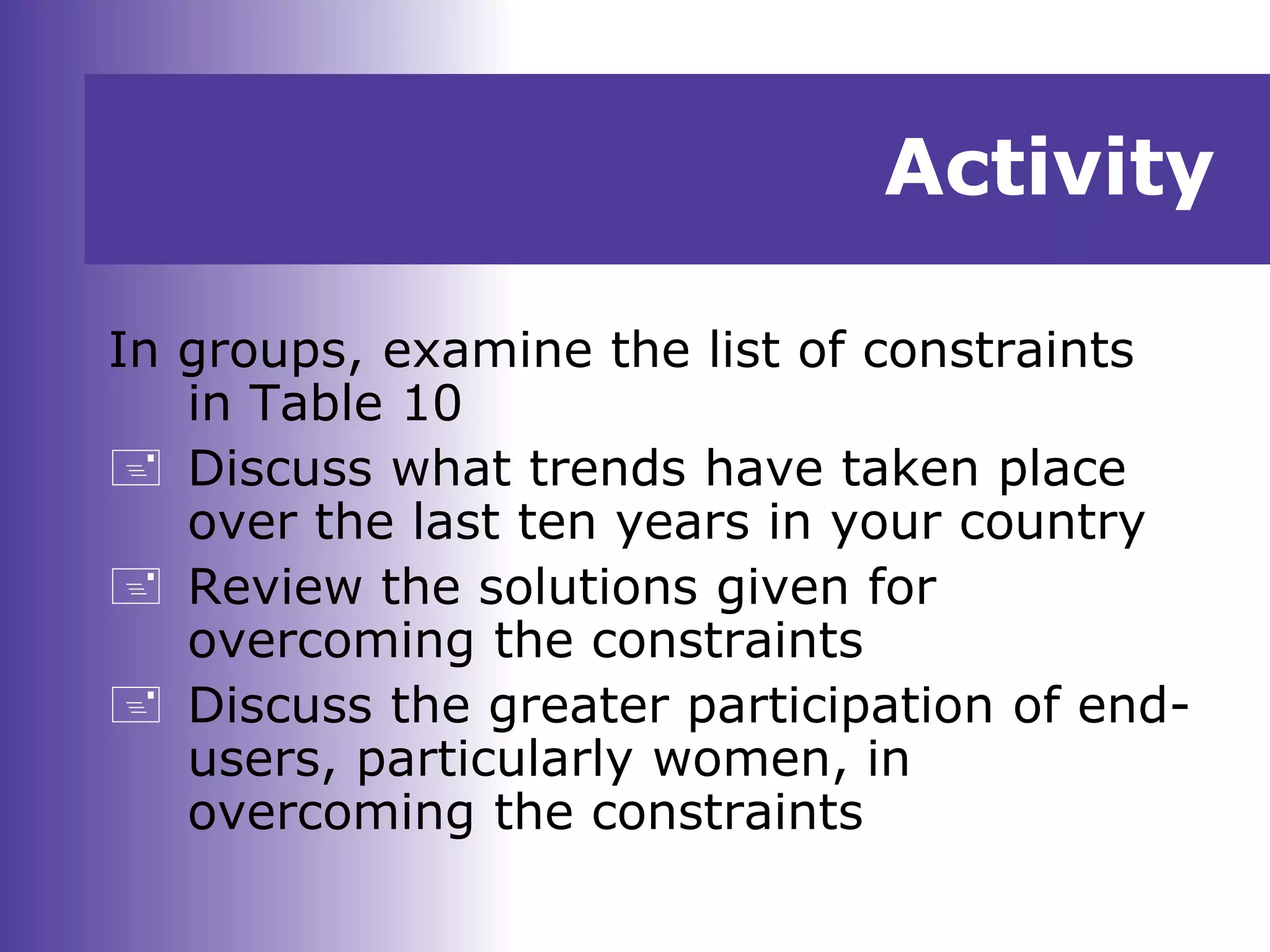 Activity
In groups, examine the list of constraints
in Table 10
 Discuss what trends have taken place
over the last ten years in your country
 Review the solutions given for
overcoming the constraints
 Discuss the greater participation of end-
users, particularly women, in
overcoming the constraints
 