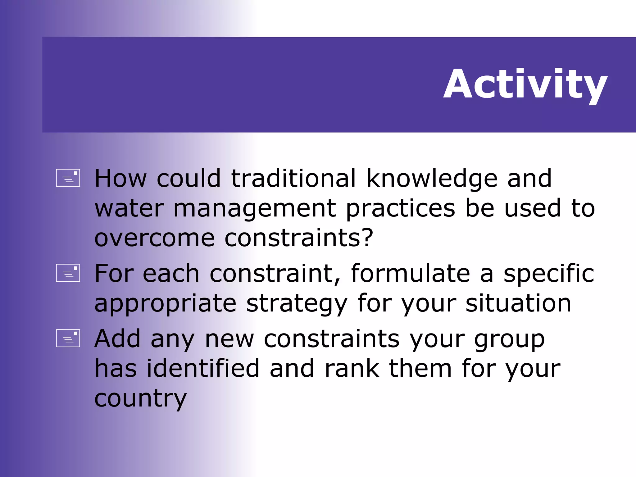 Activity
 How could traditional knowledge and
water management practices be used to
overcome constraints?
 For each constraint, formulate a specific
appropriate strategy for your situation
 Add any new constraints your group
has identified and rank them for your
country
 