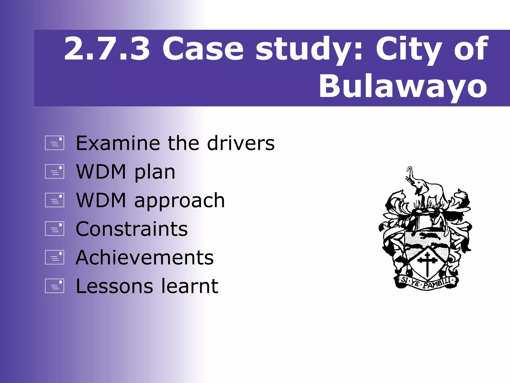 2.7.3 Case study: City of
Bulawayo
 Examine the drivers
 WDM plan
 WDM approach
 Constraints
 Achievements
 Lessons learnt
 