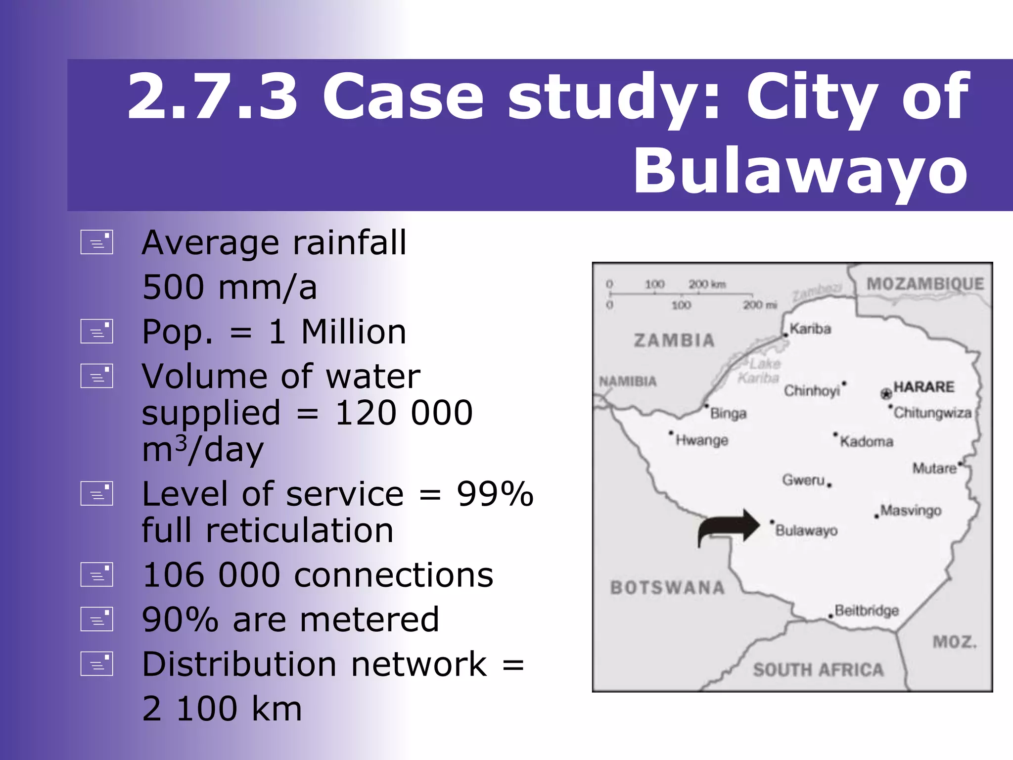  Average rainfall
500 mm/a
 Pop. = 1 Million
 Volume of water
supplied = 120 000
m3/day
 Level of service = 99%
full reticulation
 106 000 connections
 90% are metered
 Distribution network =
2 100 km
2.7.3 Case study: City of
Bulawayo
 
