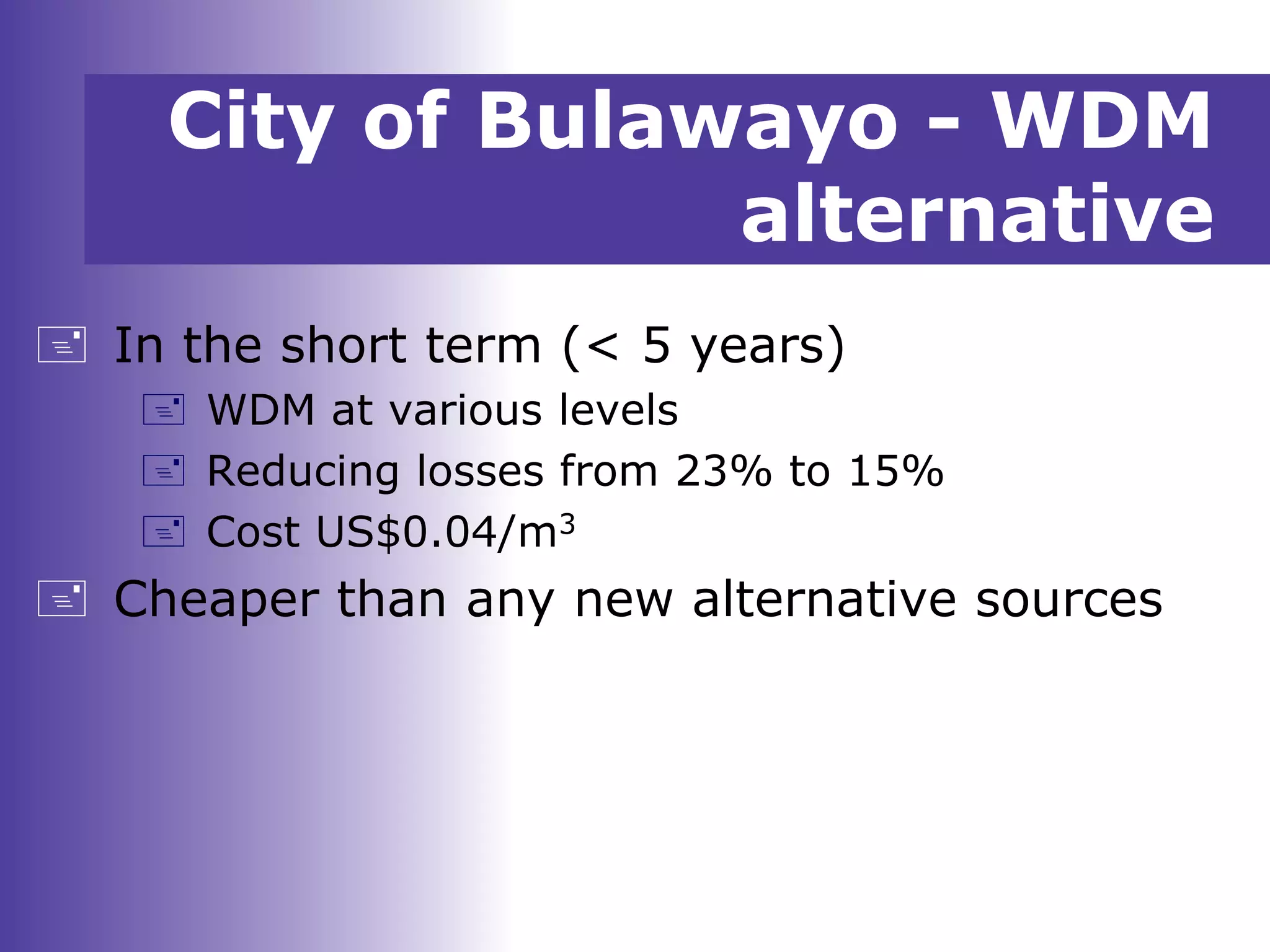 City of Bulawayo - WDM
alternative
 In the short term (< 5 years)
 WDM at various levels
 Reducing losses from 23% to 15%
 Cost US$0.04/m3
 Cheaper than any new alternative sources
 