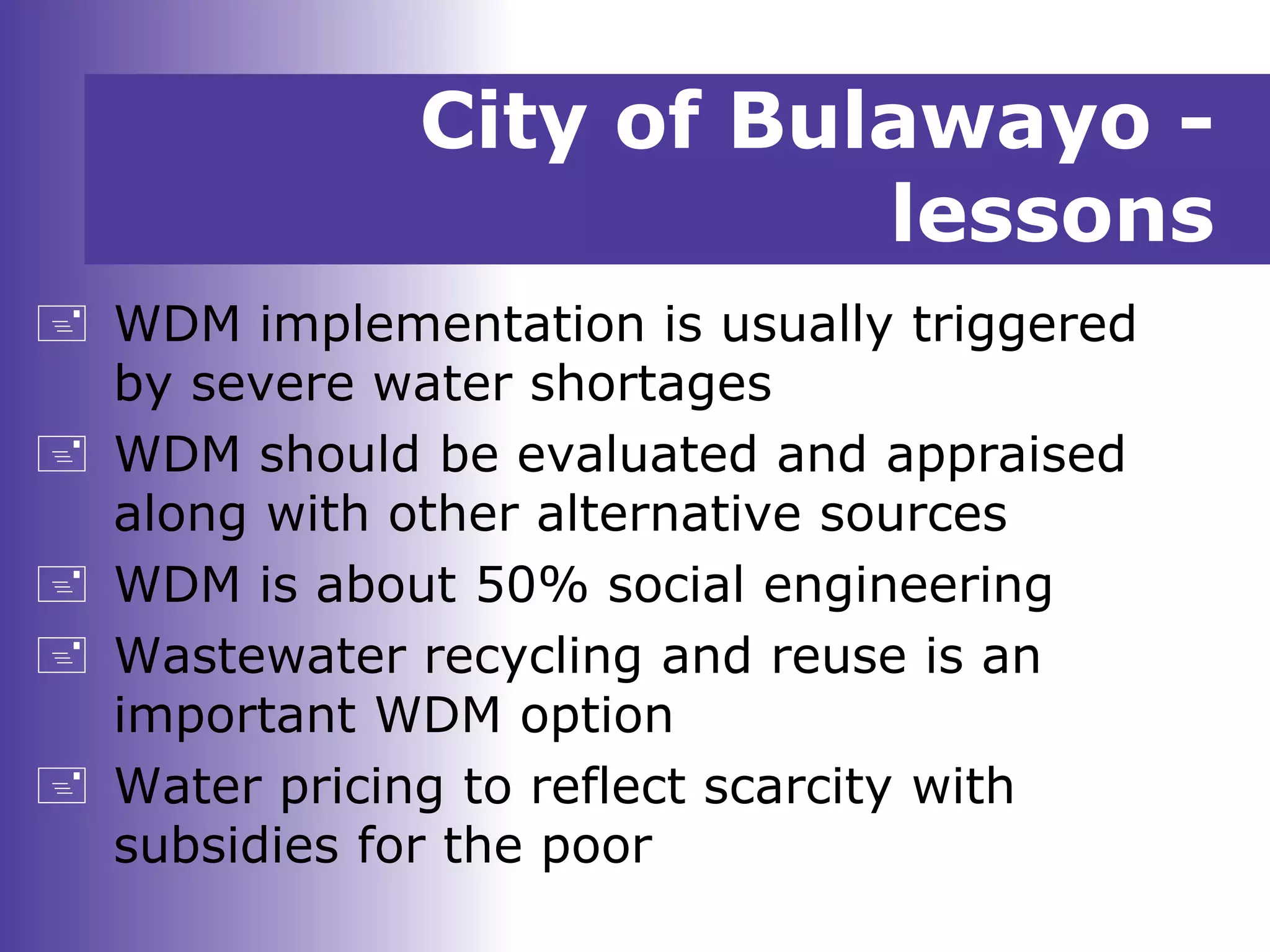 City of Bulawayo -
lessons
 WDM implementation is usually triggered
by severe water shortages
 WDM should be evaluated and appraised
along with other alternative sources
 WDM is about 50% social engineering
 Wastewater recycling and reuse is an
important WDM option
 Water pricing to reflect scarcity with
subsidies for the poor
 