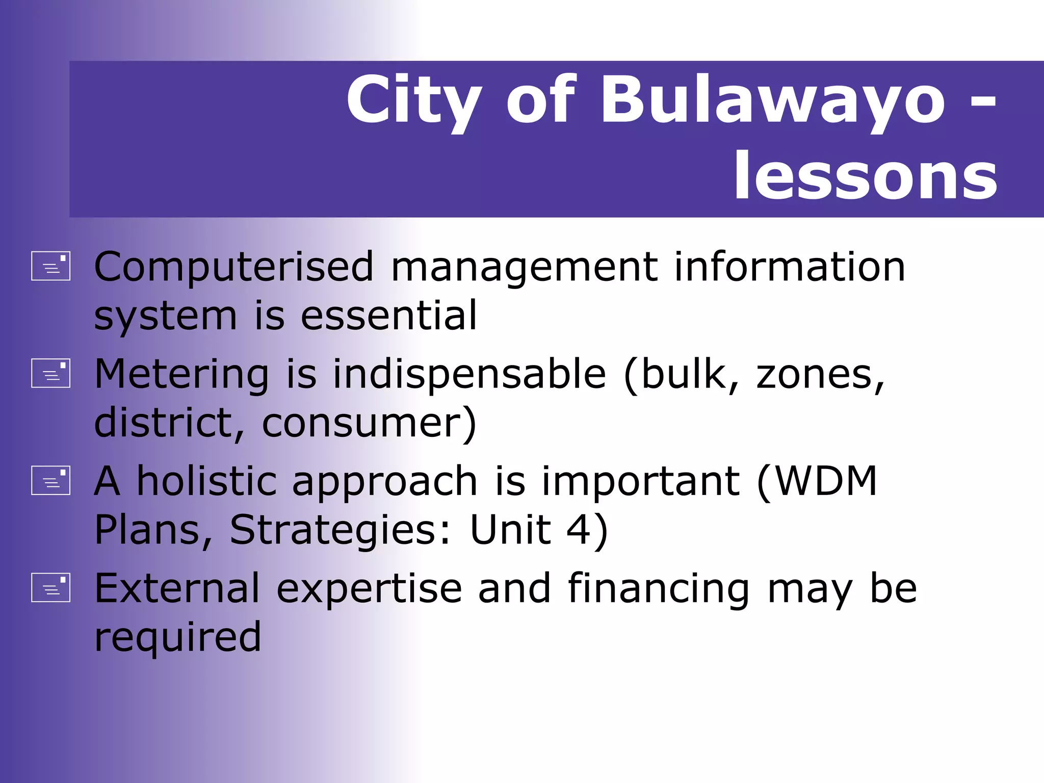 City of Bulawayo -
lessons
 Computerised management information
system is essential
 Metering is indispensable (bulk, zones,
district, consumer)
 A holistic approach is important (WDM
Plans, Strategies: Unit 4)
 External expertise and financing may be
required
 