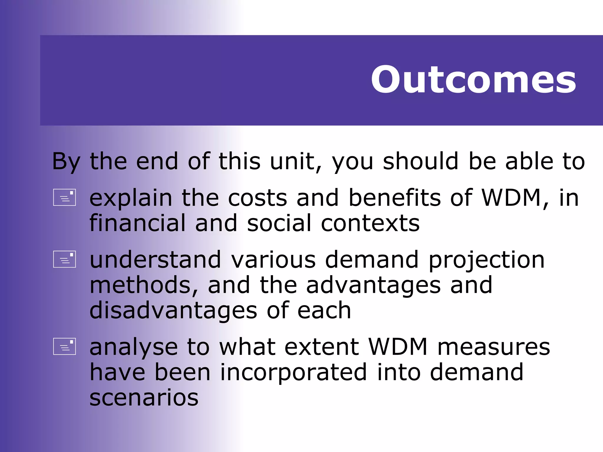 Outcomes
By the end of this unit, you should be able to
 explain the costs and benefits of WDM, in
financial and social contexts
 understand various demand projection
methods, and the advantages and
disadvantages of each
 analyse to what extent WDM measures
have been incorporated into demand
scenarios
 