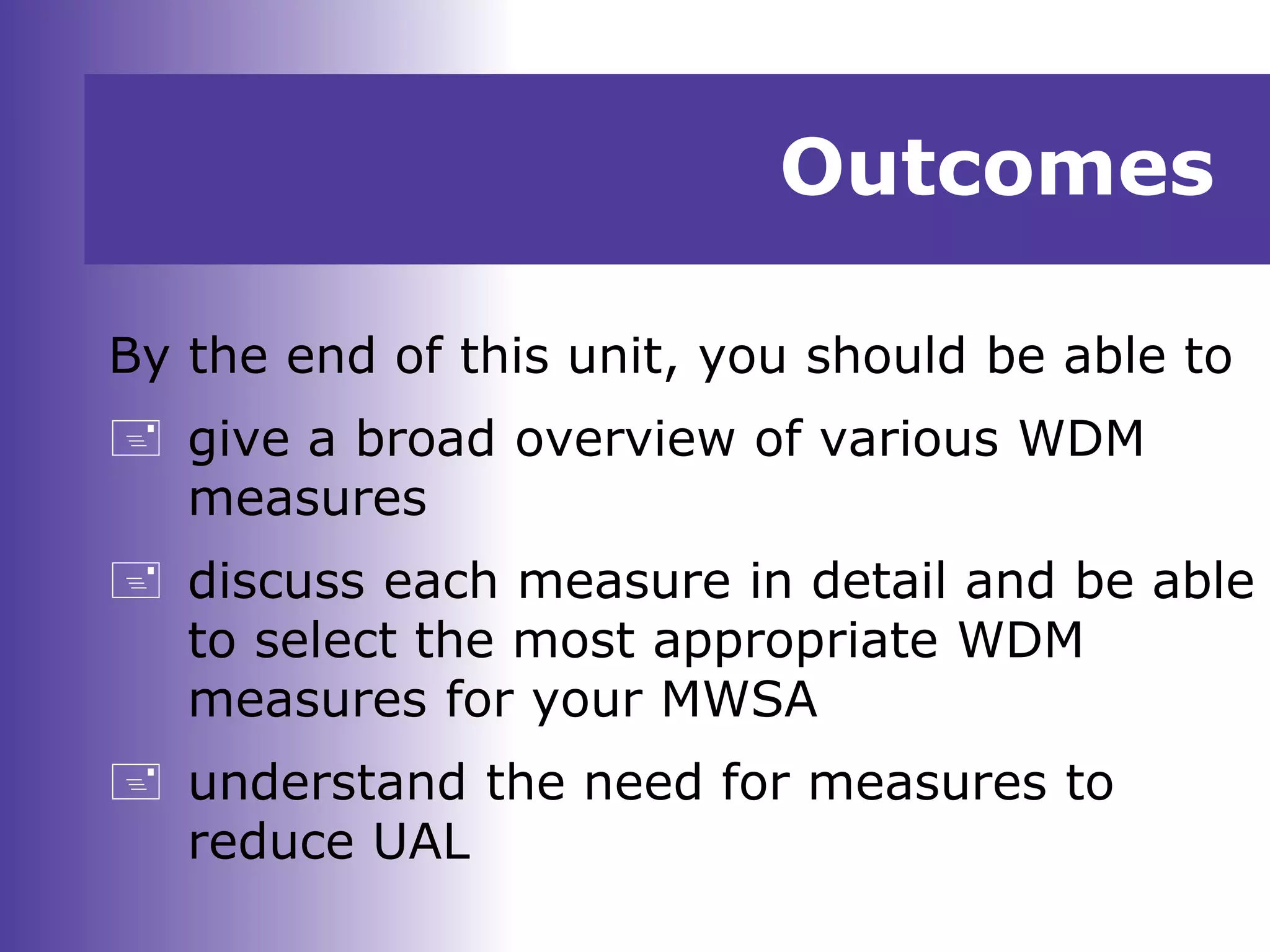 Outcomes
By the end of this unit, you should be able to
 give a broad overview of various WDM
measures
 discuss each measure in detail and be able
to select the most appropriate WDM
measures for your MWSA
 understand the need for measures to
reduce UAL
 