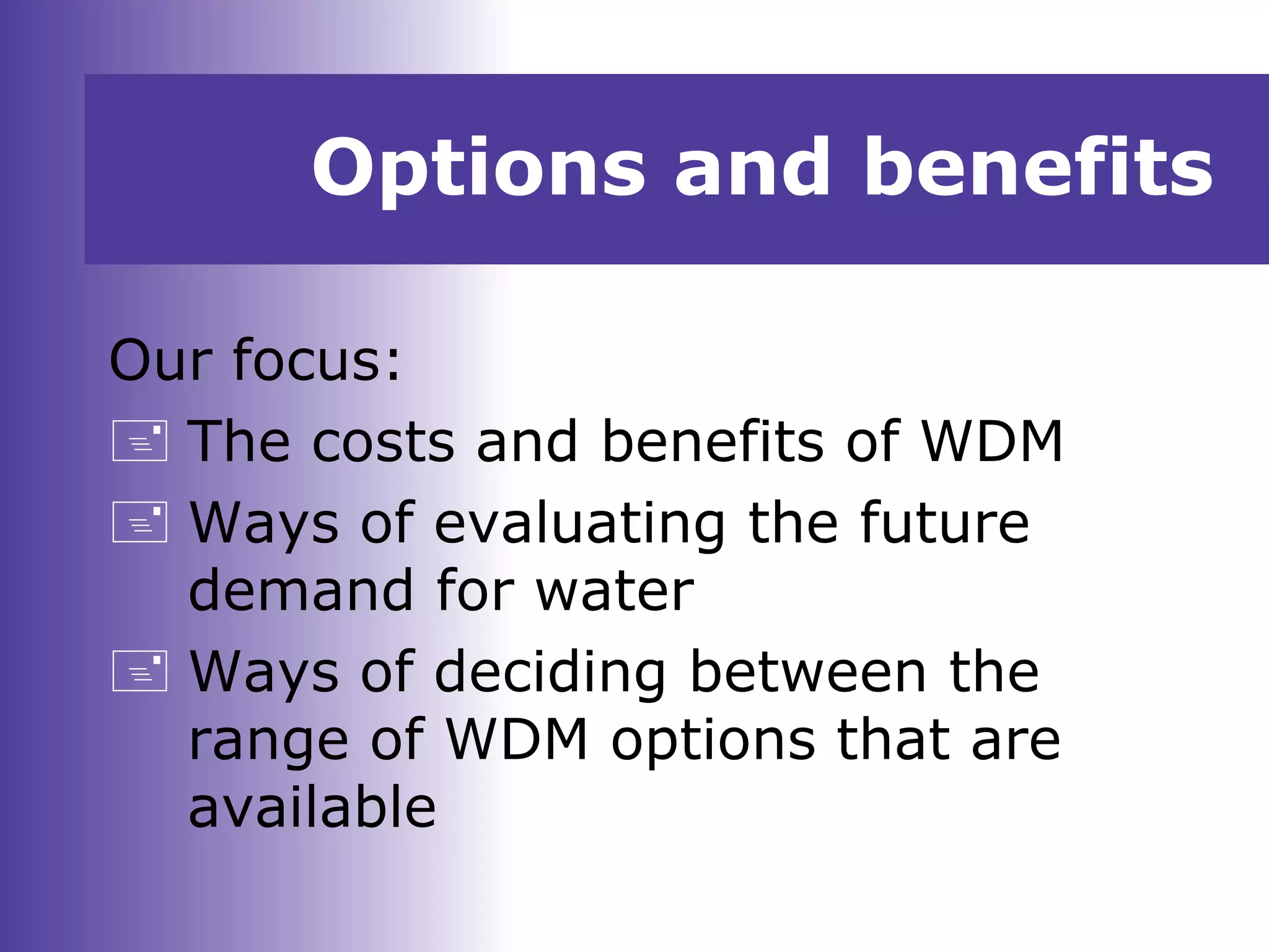 Options and benefits
Our focus:
 The costs and benefits of WDM
 Ways of evaluating the future
demand for water
 Ways of deciding between the
range of WDM options that are
available
 
