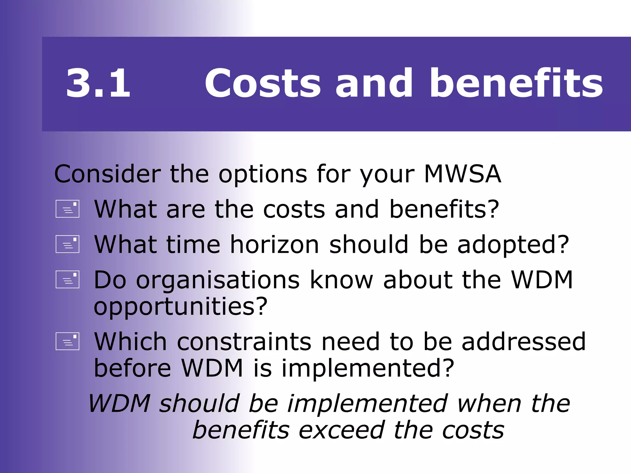 3.1 Costs and benefits
Consider the options for your MWSA
 What are the costs and benefits?
 What time horizon should be adopted?
 Do organisations know about the WDM
opportunities?
 Which constraints need to be addressed
before WDM is implemented?
WDM should be implemented when the
benefits exceed the costs
 