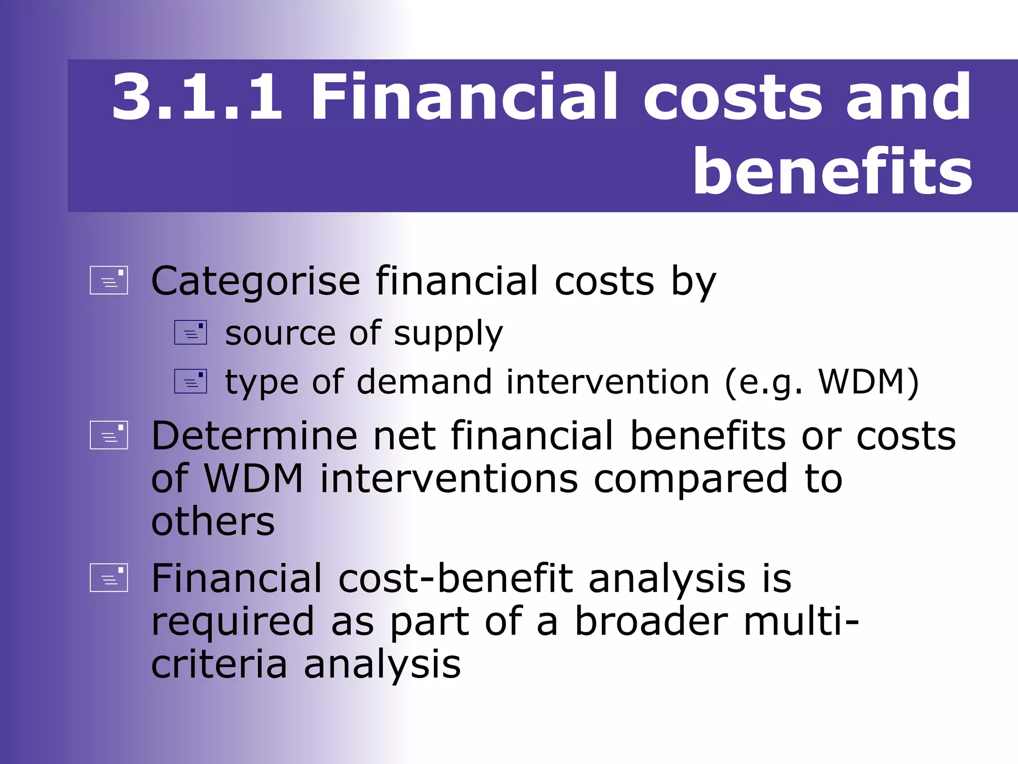 3.1.1 Financial costs and
benefits
 Categorise financial costs by
 source of supply
 type of demand intervention (e.g. WDM)
 Determine net financial benefits or costs
of WDM interventions compared to
others
 Financial cost-benefit analysis is
required as part of a broader multi-
criteria analysis
 