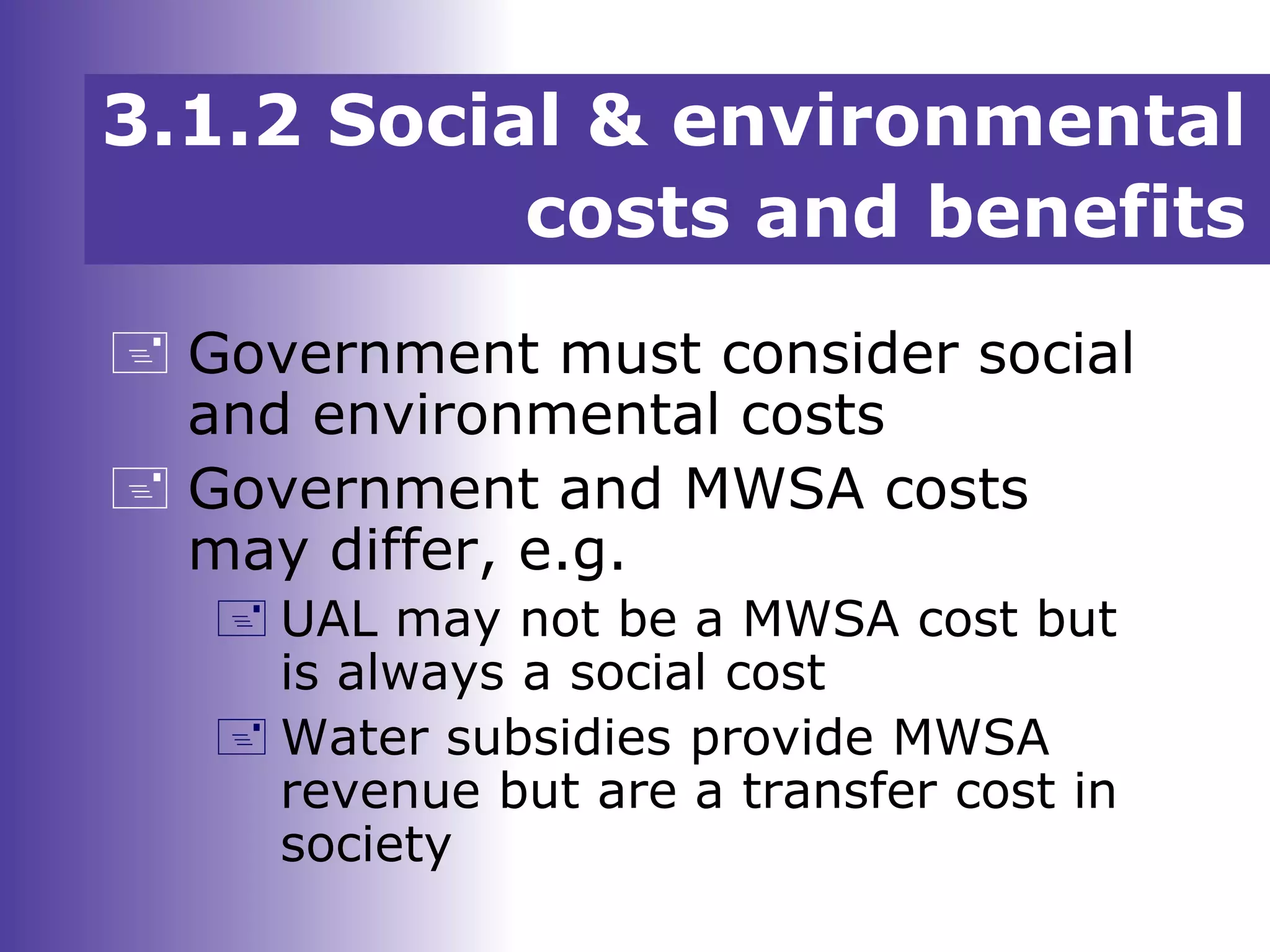 3.1.2 Social & environmental
costs and benefits
 Government must consider social
and environmental costs
 Government and MWSA costs
may differ, e.g.
 UAL may not be a MWSA cost but
is always a social cost
 Water subsidies provide MWSA
revenue but are a transfer cost in
society
 
