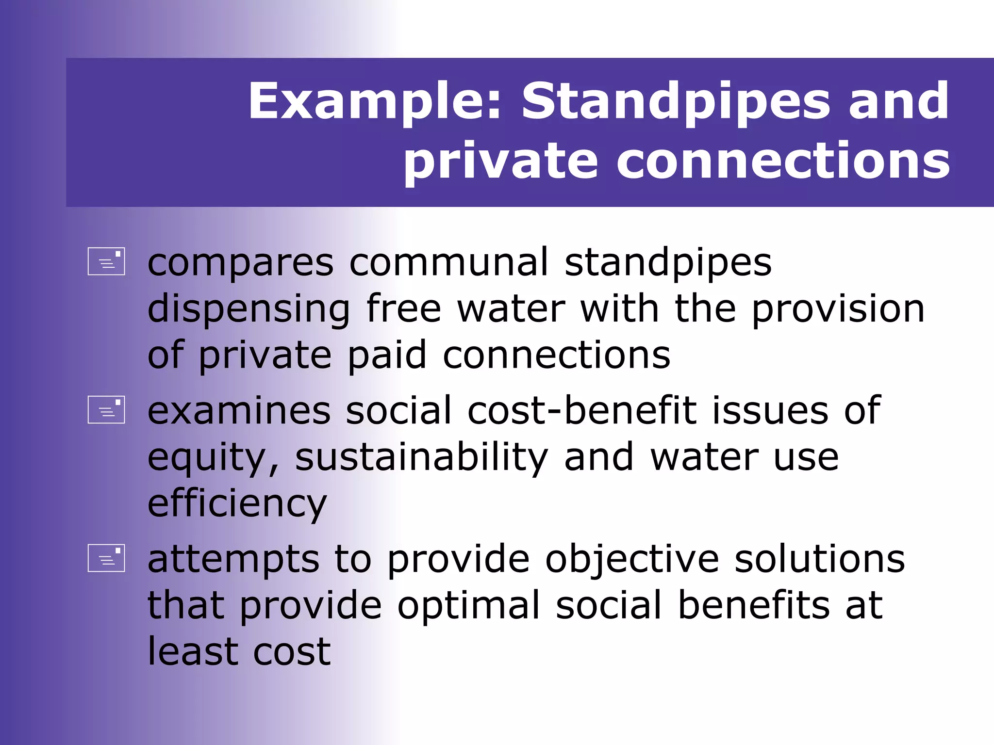 Example: Standpipes and
private connections
 compares communal standpipes
dispensing free water with the provision
of private paid connections
 examines social cost-benefit issues of
equity, sustainability and water use
efficiency
 attempts to provide objective solutions
that provide optimal social benefits at
least cost
 
