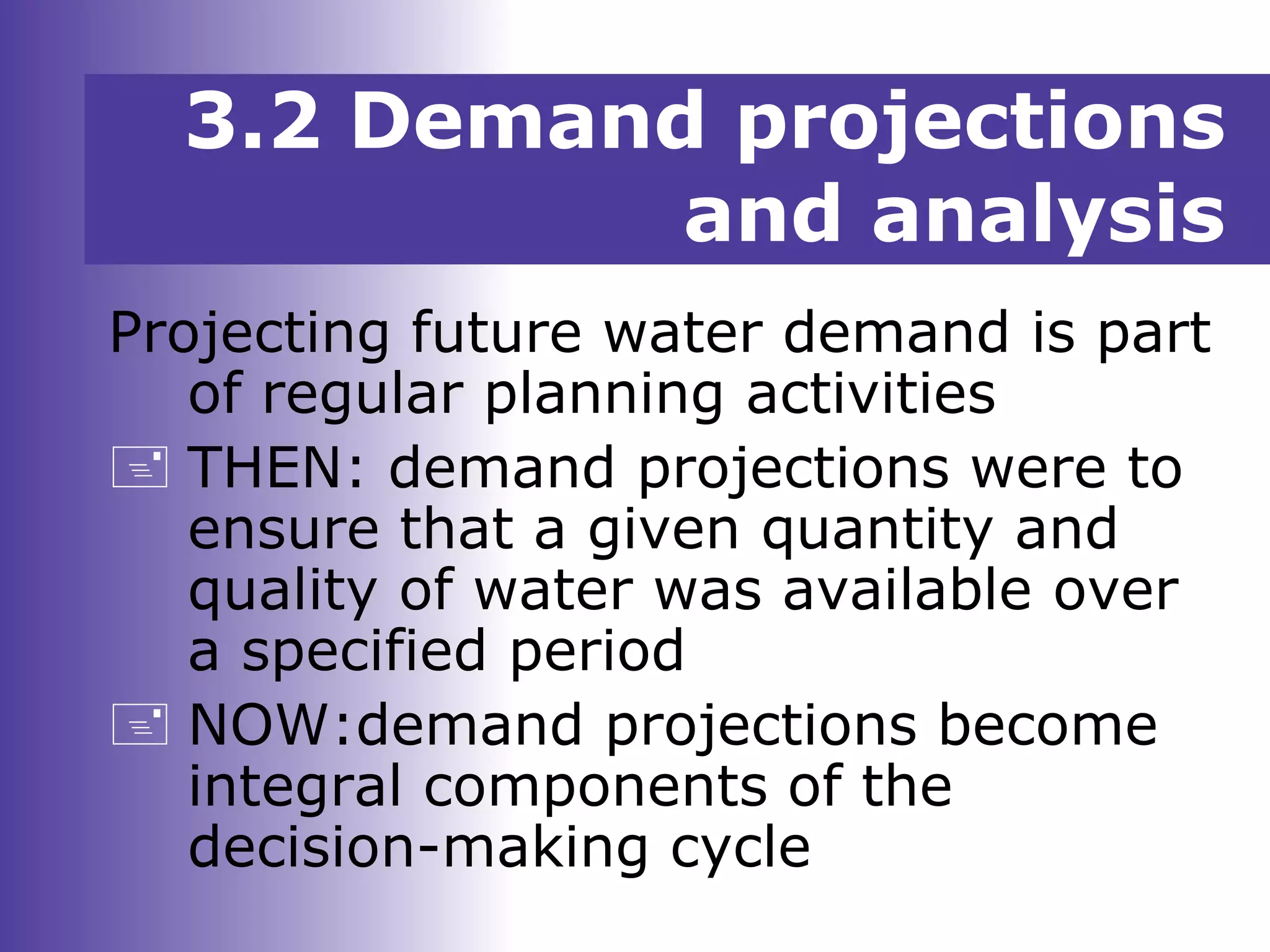 3.2 Demand projections
and analysis
Projecting future water demand is part
of regular planning activities
 THEN: demand projections were to
ensure that a given quantity and
quality of water was available over
a specified period
 NOW:demand projections become
integral components of the
decision-making cycle
 
