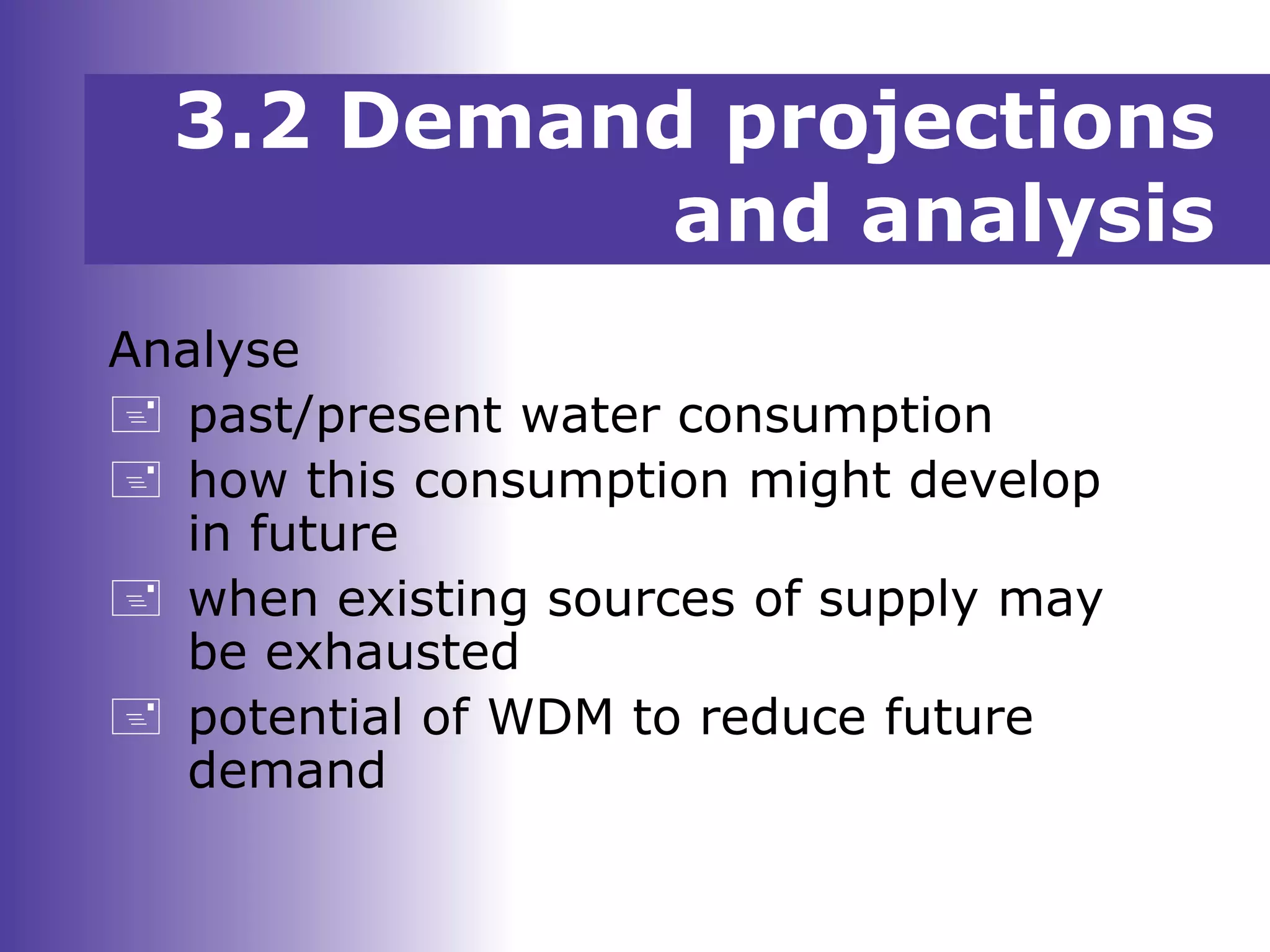 3.2 Demand projections
and analysis
Analyse
 past/present water consumption
 how this consumption might develop
in future
 when existing sources of supply may
be exhausted
 potential of WDM to reduce future
demand
 