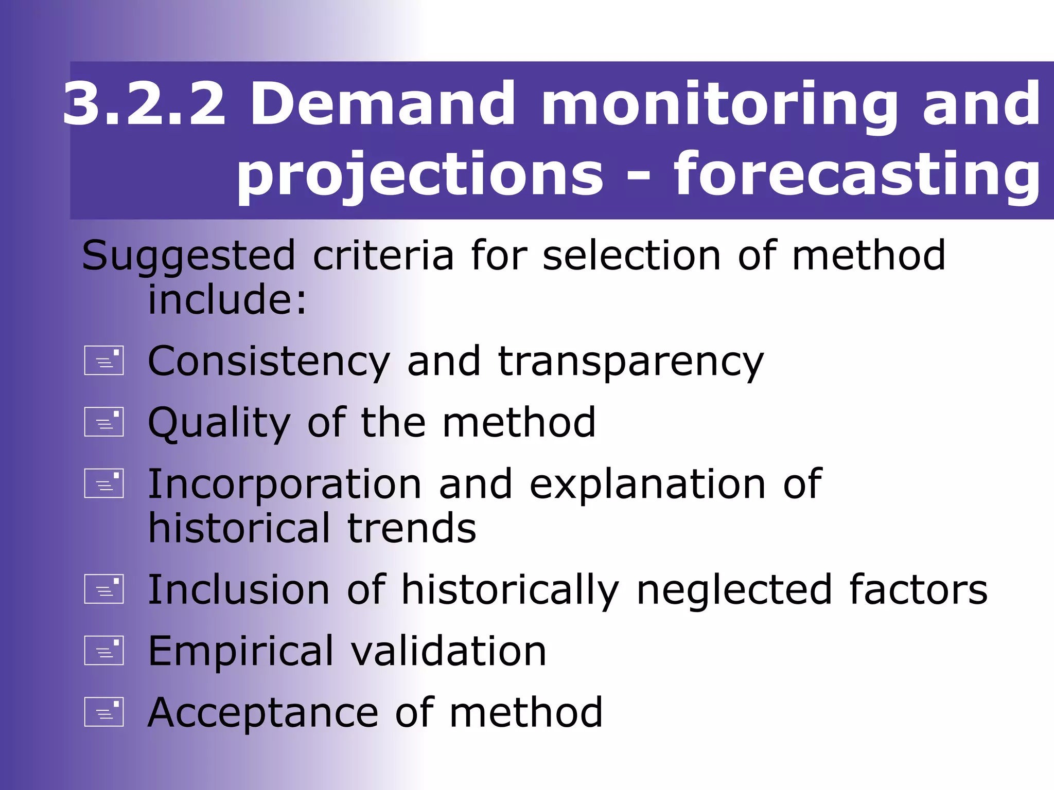3.2.2 Demand monitoring and
projections - forecasting
Suggested criteria for selection of method
include:
 Consistency and transparency
 Quality of the method
 Incorporation and explanation of
historical trends
 Inclusion of historically neglected factors
 Empirical validation
 Acceptance of method
 
