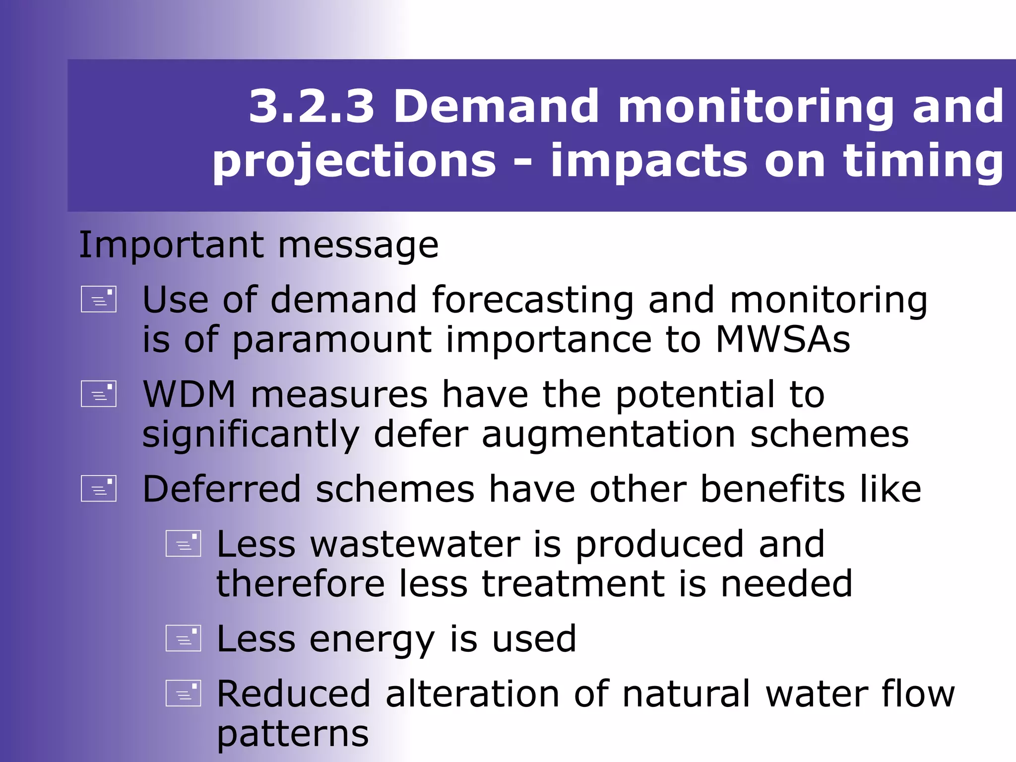3.2.3 Demand monitoring and
projections - impacts on timing
Important message
 Use of demand forecasting and monitoring
is of paramount importance to MWSAs
 WDM measures have the potential to
significantly defer augmentation schemes
 Deferred schemes have other benefits like
 Less wastewater is produced and
therefore less treatment is needed
 Less energy is used
 Reduced alteration of natural water flow
patterns
 