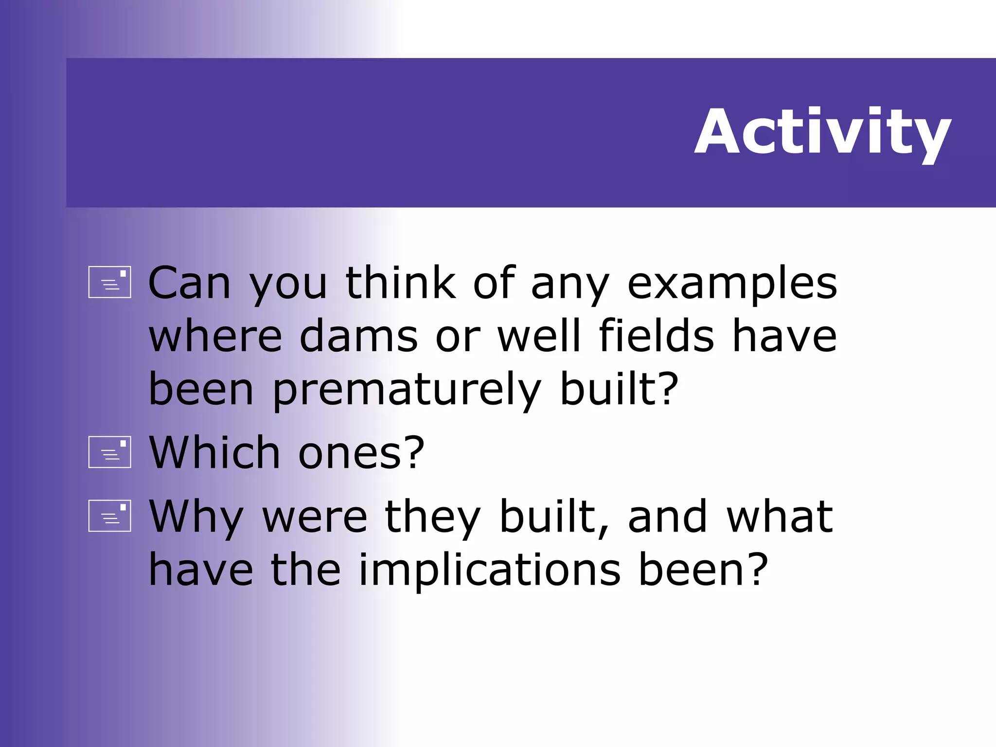 Activity
 Can you think of any examples
where dams or well fields have
been prematurely built?
 Which ones?
 Why were they built, and what
have the implications been?
 