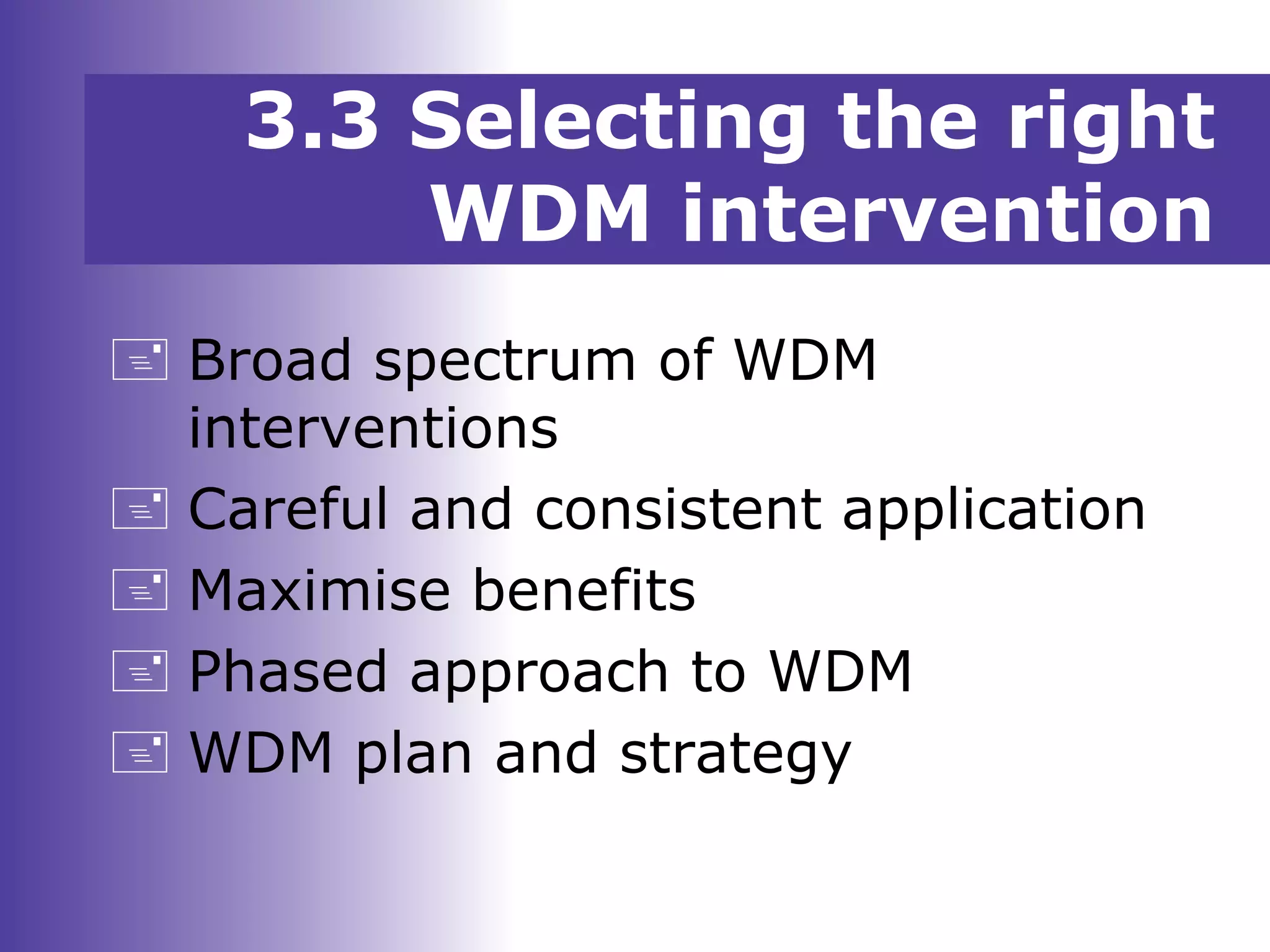 3.3 Selecting the right
WDM intervention
 Broad spectrum of WDM
interventions
 Careful and consistent application
 Maximise benefits
 Phased approach to WDM
 WDM plan and strategy
 