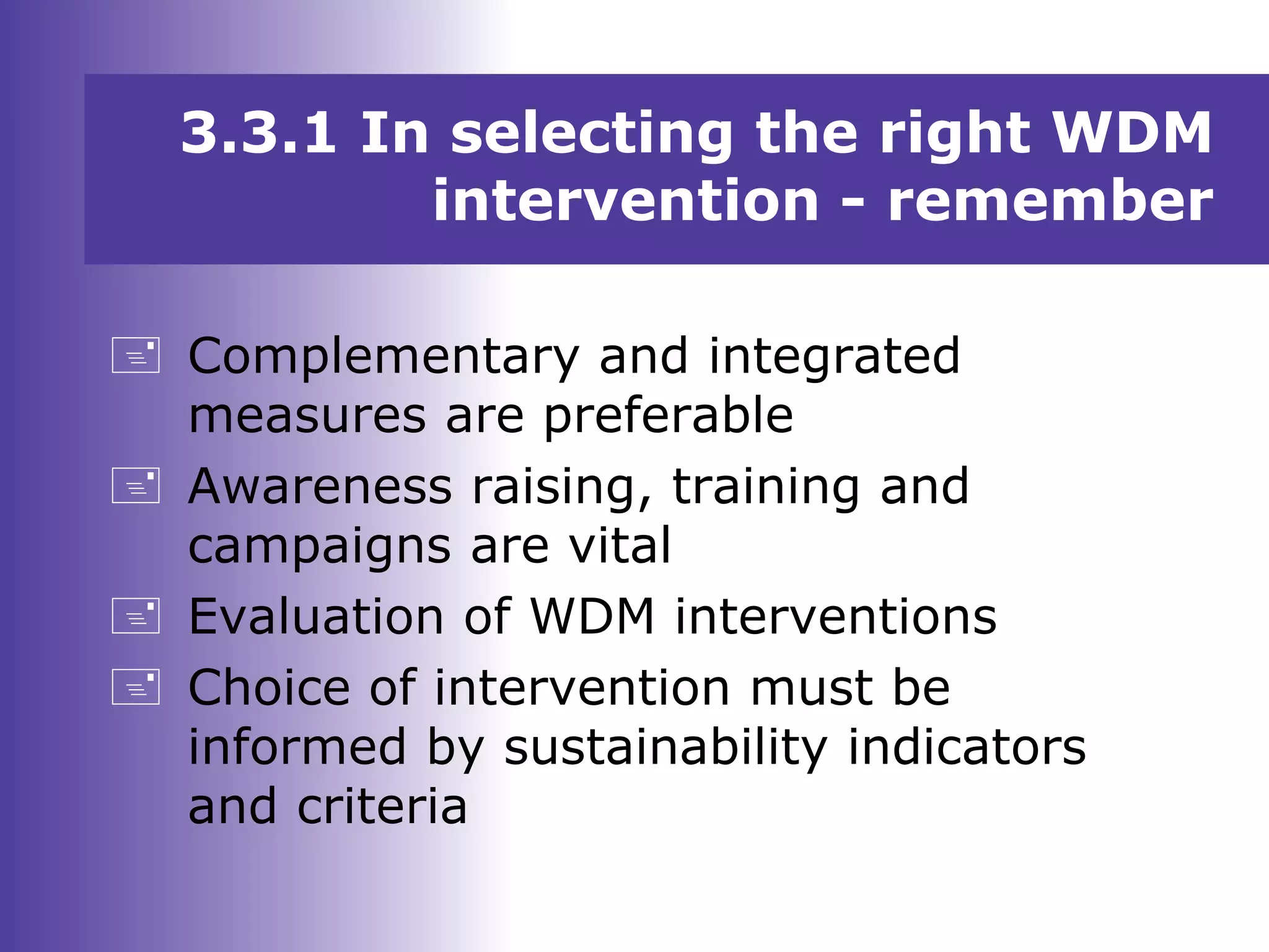 3.3.1 In selecting the right WDM
intervention - remember
 Complementary and integrated
measures are preferable
 Awareness raising, training and
campaigns are vital
 Evaluation of WDM interventions
 Choice of intervention must be
informed by sustainability indicators
and criteria
 