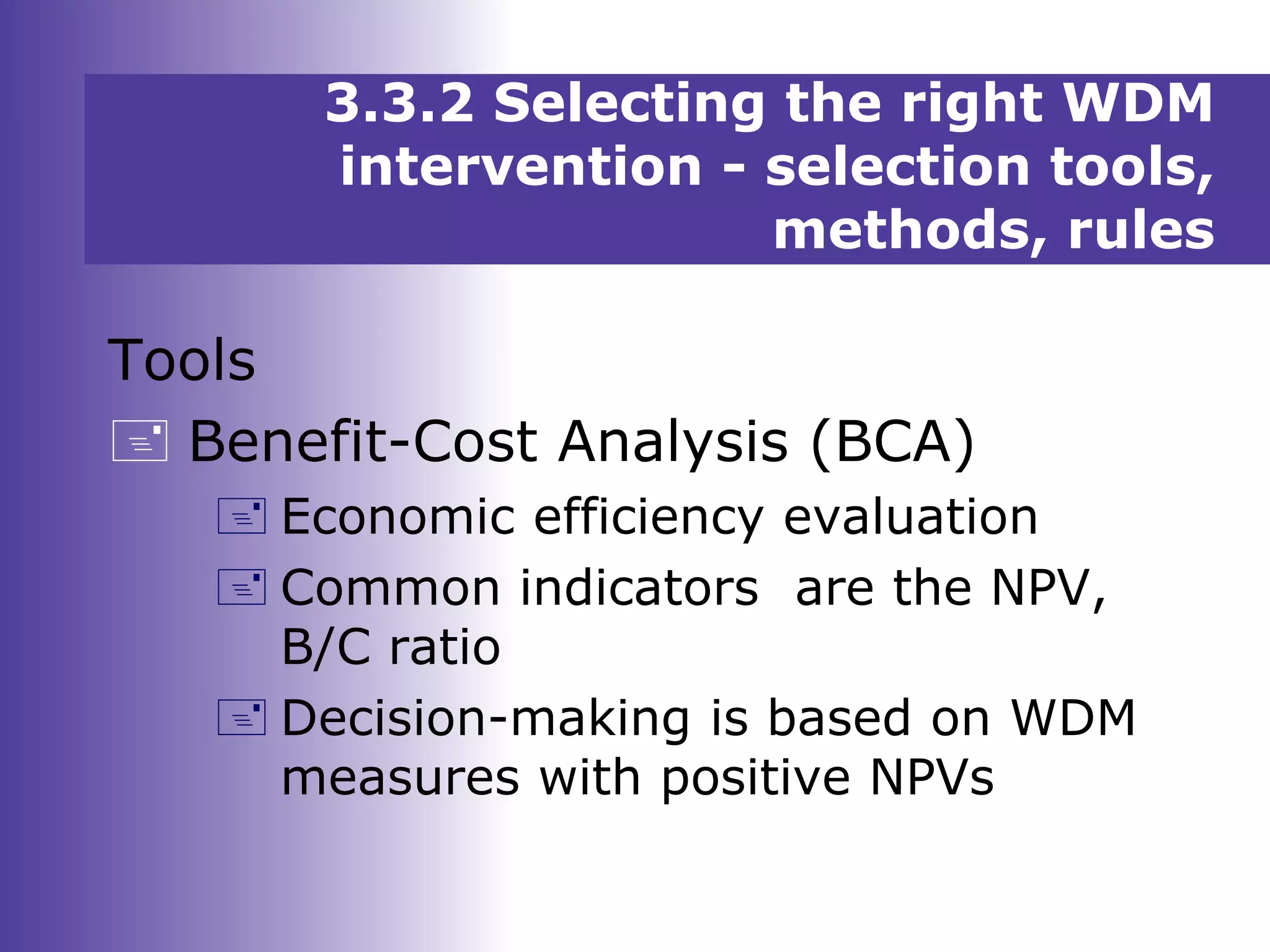 3.3.2 Selecting the right WDM
intervention - selection tools,
methods, rules
Tools
 Benefit-Cost Analysis (BCA)
 Economic efficiency evaluation
 Common indicators are the NPV,
B/C ratio
 Decision-making is based on WDM
measures with positive NPVs
 