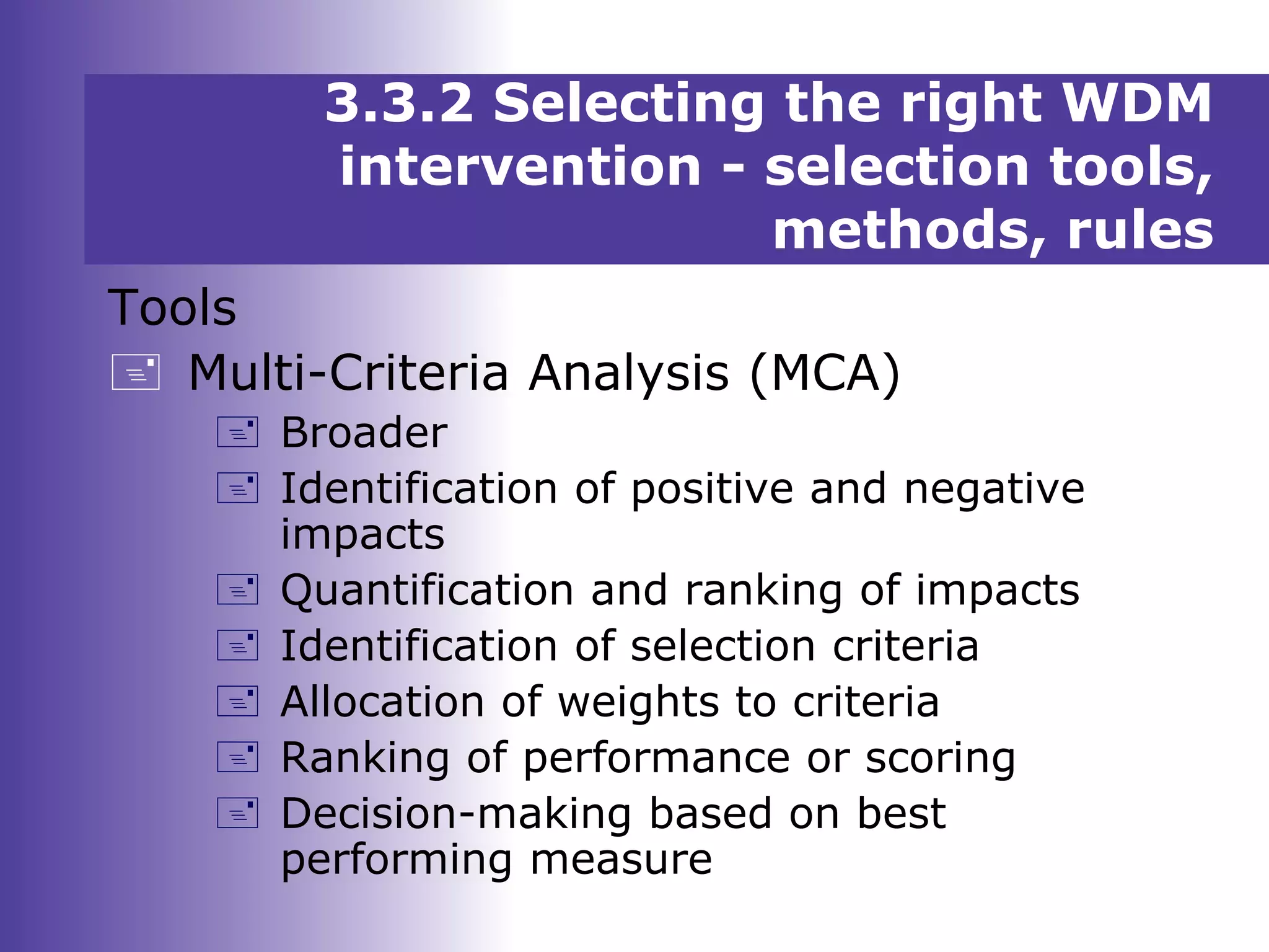 Tools
 Multi-Criteria Analysis (MCA)
 Broader
 Identification of positive and negative
impacts
 Quantification and ranking of impacts
 Identification of selection criteria
 Allocation of weights to criteria
 Ranking of performance or scoring
 Decision-making based on best
performing measure
3.3.2 Selecting the right WDM
intervention - selection tools,
methods, rules
 